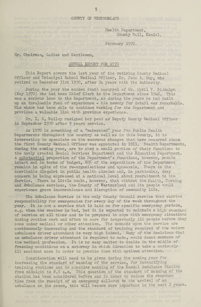 COUNTY OF WESTMORLAND Health Department, County Hall, Kendal. February 1972. Mr. Chairman, Ladies and Gentlemen, ANNUAL REPORT FOR 1970 This Report covers the last year of the retiring County Medical Officer and Principal School Medical Officer, Dr. John A. Guy, who retired on December 31st 1970, after 24 years with the Authority. During the year the sudden death occurred of Mr. Cyril V. Biddulph (May 1970) who had been Chief Clerk in the Department since 1948. This was a serious loss to the Department, as during the years he had built up an invaluable fund of experience - his memory for detail was remarkable. His widow has been able to continue working for the Department and provides a valuable link with previous experience. Dr. I. S. Bailey resigned her post as Deputy County Medical Officer in September 1970 after 9 years service. As 1970 is something of a watershed year for Public Health Departments throughout the country as well as in this County, it is interesting to speculate on the enormous changes that have occurred since the first County Medical Officer was appointed in 1911. Health Departments, during the coming year, are to shed a small portion of their functions to the newly created Social Services Department and the Education Department. A substantial, proportion of the Department’s functions, however, remain intact and in terms of budget, 80% of the expenditure of the Department remains in spite of the re-organisations and upheavals. There is the inevitable disquiet in public health circles and, in particular, deep concern is being expressed at a national level about recruitment to the Service. There is little doubt, however, that without the Health, Nursing and Ambulance services, the County of Westmorland and its people would experience grave inconvenience and disruption of community life. The Ambulance Service is the only County Council service that carries responsibility for emergencies for every day of the week throughout the year. It is not a service that is laid on for specific emergency periods, e.g. when the weather is bad, but it is expected to maintain a high standard of service at all times and to be prepared to cope with emergency situations during routine work and often to care for dangerously ill people before they come under medical or other attention. The demands upon the service are continuously increasing and the standard of training required of the modern ambulance driver attendant is very high indeed. Many of the decisions that an ambulance driver attendant is required to make, would daunt members of the medical profession. It is no easy matter to decide in the middle of freezing conditions on a motorway in which direction to take a seriously ill accident case in order to provide them with optimum attention. Consideration will need to be given during the coming year for increasing the standard of manning of the service, for intensifying training routines and to consider manning of the Kendal Ambulance Station from midnight to 8.0 a.m. This question of the standard of manning of the station has been considered before and in order to reduce the response time from the receipt of an emergency call-out to the arrival of an ambulance on the scene, this will become more important in the next 2 years.