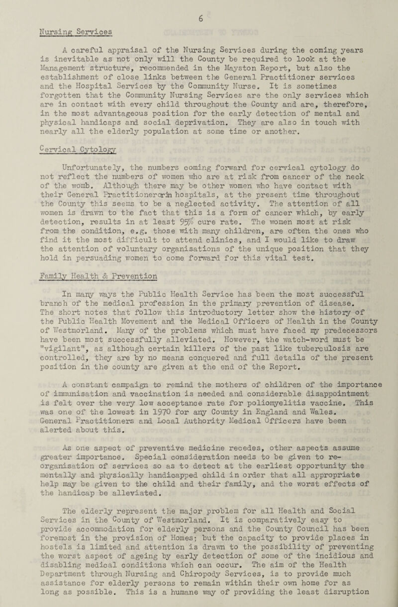 Nursing Services A careful appraisal of the Nursing Services during the coming years is inevitable as not only will the County be required to look at the Management structure, recommended in the Mayston Report, but also the establishment of close links between the G-eneral Practitioner services and the Hospital Services by the Community Nurse. It is sometimes forgotten that the Community Nursing Services are the only services which are in contact with every child throughout the County and are, therefore, in the most advantageous position for the early detection of mental and physical handicaps and social deprivation. They are also in touch with nearly all the elderly population at some time or another. Cervical Cytology Unfortunately, the numbers coming forward for cervical cytology do not reflect the numbers of women who are at risk from cancer of the neck of the womb. Although there may be other women who have contact with their G-eneraJL Practitioner or in hospitals, at the present time throughout the Comity this seems to be a neglected activity. The attention of all women is drawn to the fact that this is a form of cancer which, by early detection, results in at least 95% cure rate. The women most at risk from the condition, e.g. those with many children, are often the ones who find it the most difficult to attend clinics, and I would like to draw the attention of voluntary organisations of the unique position that they hold in persuading women to come forward for this vital test. family Health & Prevention In many ways the Public Health Service has been the most successful branch of the medical profession in the primary prevention of disease. The short notes that follow this introductory letter show the history of the Public Health Movement and the Medical Officers of Health in the County of Westmorland. Many of the problems which must have faced ny predecessors have been most successfully alleviated. However, the watch-word must be vigilant, as although certain killers of the past like tuberculosis are controlled, they are by no means conquered and full details of the present position in the county are given at the end of the Report. A constant campaign to remind the mothers of children of the importance of immunisation and vaccination is needed, and considerable disappointment is felt over the very low acceptance rate for poliomyelitis vaccine. This was one of the lowest in 1970 for any County in England and Wales. G-eneral Practitioners and Local Authority Medical Officers have been alerted about this. As one aspect of preventive medicine recedes, other aspects assume greater importance. Special consideration needs to be given to re¬ organisation of services so as to detect at the earliest opportunity the mentally and physically handicapped child in order that all appropriate help may be given to the child and their family, and the worst effects of the handicap be alleviated. The elderly represent the major problem for all Health and Social Services in the County of Westmorland. It is comparatively easy to provide accommodation for elderly persons and the County Council has been foremost in the provision of Homes; but the capacity to provide places in hostels is limited and attention is drawn to the possibility of preventing the worst aspect of ageing by early detection of some of the incidious and. disabling medical conditions which can occur. The aim of the Health Department through Nursing and Chiropody Services, is to provide much assistance for elderly persons to remain within their own home for as long as possible. This is a humane way of providing the least disruption
