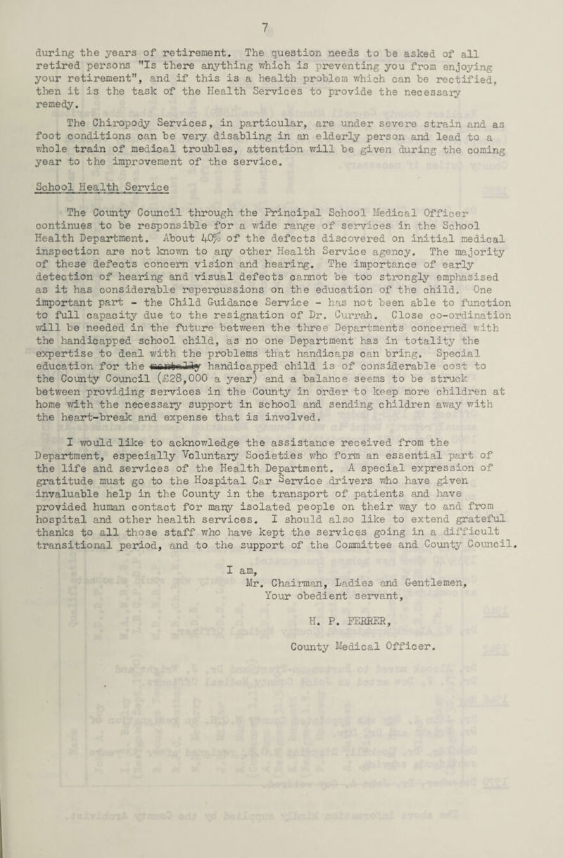 during the years of retirement. The question needs to be asked of all retired persons Is there anything which is preventing you from enjoying your retirement, and if this is a health problem which can be rectified, then it is the task of the Health Services to provide the necessary remedy. The Chiropody Services, in particular, are under severe strain and as foot conditions can be very disabling in an elderly person and lead to a whole train of medical troubles, attention will be given during the coming year to the improvement of the service. School Health Service The County Council through the Principal School Medical Officer continues to be responsible for a wide range of services in the School Health Department. About 40/o of the defects discovered on initial medical inspection are not known to any other Health Service agency. The majority of these defects concern vision and hearing. The importance of early detection of hearing and visual defects cannot be too strongly emphasised as it has considerable repercussions on the education of the child. One important part - the Child G-uidance Service - has not been able to function to full capacity due to the resignation of Dr. Currah. Close co-ordination will be needed in the future between the three Departments concerned with the handicapped school child, as no one Department has in totality the expertise to deal with the problems that handicaps can bring. Special education for the <nanimili*y handicapped child is of considerable cost to the County Council (£28,000 a year) and a balance seems to be struck between providing services in the County in order to keep more children at home with the necessary support in school and sending children away with the heart-break and expense that is involved. I would like to acknowledge the assistance received from the Department, especially Voluntary Societies who form an essential part of the life and services of the Health Department. A special expression of gratitude must go to the Hospital Car Service drivers who have given invaluable help in the County in the transport of patients and have provided human contact for many isolated people on their way to and from hospital and other health services. I should also like to extend grateful thanks to all those staff who have kept the services going in a difficult transitional period, and to the support of the Committee and County Council. I am, Mr. Chairman, Ladies and Gentlemen, Your obedient servant, H. P. FERRER, County Medical Officer.