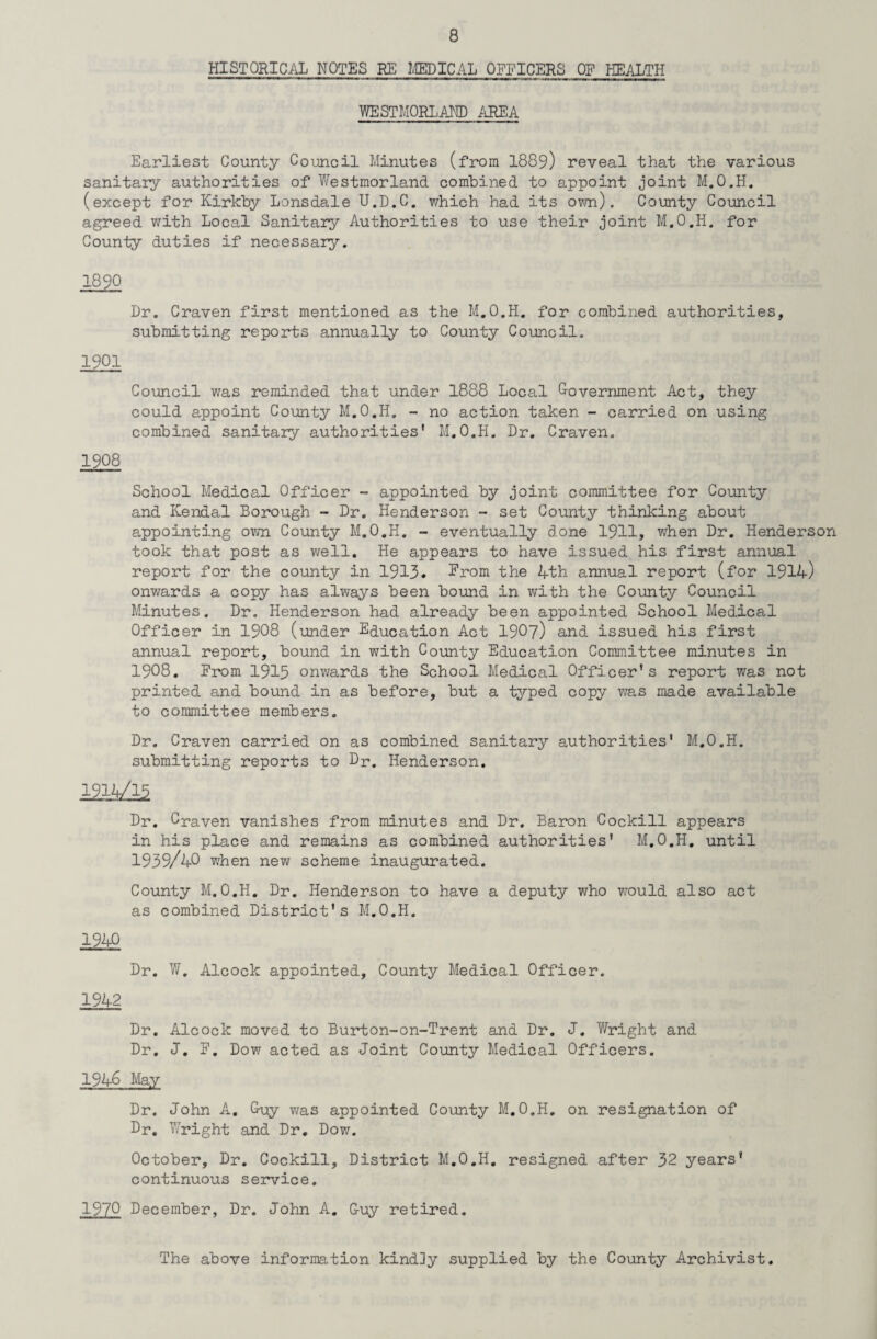 HISTORICAL NOTES RE MEDICAL OFFICERS OF HEALTH WESTMORLAND AREA Earliest County Council Minutes (from 1889) reveal that the various sanitary authorities of Westmorland combined to appoint joint M.O.H. (except for Kirkby Lonsdale U.D.C. which had its own). County Council agreed with Local Sanitary Authorities to use their joint M.O.H. for County duties if necessary. 1890 Dr. Craven first mentioned as the M.O.H. for combined authorities, submitting reports annually to County Council. 1901 Council was reminded that under 1888 Local Government Act, they could appoint County M.O.H. - no action taken - carried on using combined sanitary authorities’ M.O.H. Dr. Craven. 1908 School Medical Officer - appointed by joint committee for County and Kendal Borough - Dr. Henderson - set County thinking about appointing own County M.O.H. - eventually done 1911, when Dr. Henderson took that post as well. He appears to have issued his first annual report for the county in 1913. Erom the 4th annual report (for 1914) onwards a copy has always been bound in with the County Council Minutes. Dr. Henderson had already been appointed School Medical Officer in 1908 (under Education Act 1907) and issued his first annual report, bound in with County Education Committee minutes in 1908. Erom 1915 onwards the School Medical Officer’s report was not printed and bound in as before, but a typed copy was made available to committee members. Dr. Craven carried on as combined sanitary authorities' M.O.H. submitting reports to Dr. Henderson. 19^/15 Dr. Craven vanishes from minutes and Dr. Baron Cockill appears in his place and remains as combined authorities' M.O.H. until 1939/40 when new scheme inaugurated. County M.O.H. Dr. Henderson to have a deputy who would also act as combined District's M.O.H. 1940 Dr. W. Alcock appointed. County Medical Officer. 1942 Dr. Alcock moved to Burton-on-Trent and Dr. J. Wright and Dr. J. E. Dow acted as Joint County Medical Officers. 1946 May Dr, John A. Guy was appointed County M.O.H. on resignation of Dr. Wright and Dr. Dow. October, Dr. Cockill, District M.O.H. resigned after 32 years' continuous service. 1970 December, Dr. John A. G-uy retired. The above information kindly supplied by the County Archivist.