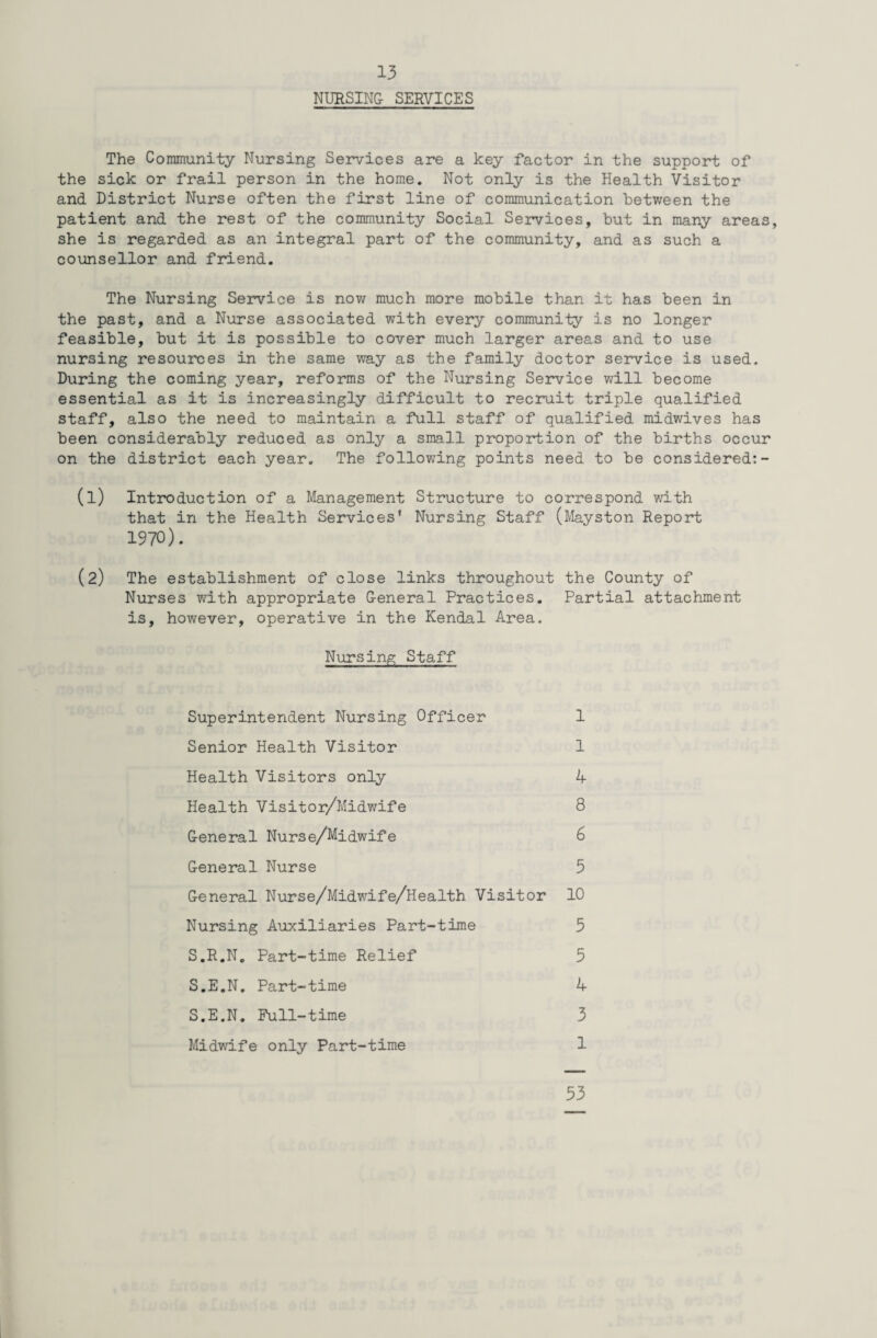 NURSING SERVICES The Community Nursing Services are a key factor in the support of the sick or frail person in the home. Not only is the Health Visitor and District Nurse often the first line of communication between the patient and the rest of the community Social Services, but in many areas, she is regarded as an integral part of the community, and as such a counsellor and friend. The Nursing Service is now much more mobile than it has been in the past, and a Nurse associated with every community is no longer feasible, but it is possible to cover much larger areas and to use nursing resources in the same way as the family doctor service is used. During the coming year, reforms of the Nursing Service will become essential as it is increasingly difficult to recruit triple qualified staff, also the need to maintain a full staff of qualified midwives has been considerably reduced as only a small proportion of the births occur on the district each year. The following points need to be considered:- (1) Introduction of a Management Structure to correspond with that in the Health Services' Nursing Staff (Mayston Report 1970). (2) The establishment of close links throughout the County of Nurses with appropriate General Practices. Partial attachment is, however, operative in the Kendal Area. Nursing Staff Superintendent Nursing Officer 1 Senior Health Visitor 1 Health Visitors only 4 Health Visitor/Midwife 8 General Nurse/Midwife 6 General Nurse 5 General Nurse/Midwife/Health Visitor 10 Nursing Auxiliaries Part-time 5 S.R.N. Part-time Relief 5 S.E.N. Part-time 4 S.E.N. Full-time 3 Midwife only Part-time 1 33