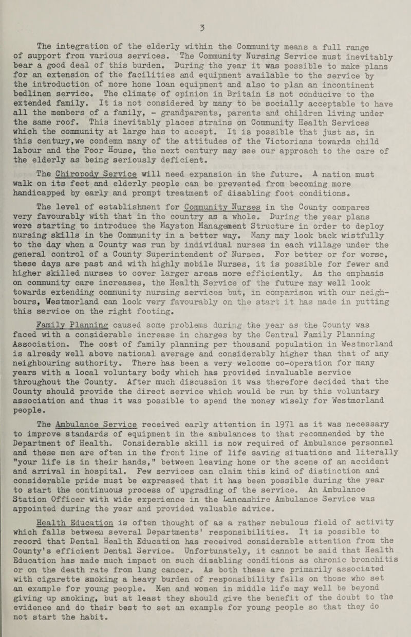 The integration of the elderly within the Community means a full range of support from various services. The Community Nursing Service must inevitably bear a good deal of this burden. During the year it was possible to make plans for an extension of the facilities and equipment available to the service by the introduction of more home loan equipment and also to plan an incontinent bedlinen service. The climate of opinion in Britain is not conducive to the extended family. It is not considered by many to be socially acceptable to have all the members of a family, - grandparents, parents and children living under the same roof. This inevitably places strains on Community Health Services which the community at large has to accept. It is possible that just as, in this century,we condemn many of the attitudes of the Victorians towards child labour and the Poor House, the next century may see our approach to the care of the elderly as being seriously deficient. The Chiropody Service will need expansion in the future. A nation must walk on its feet and elderly people can be prevented from becoming more handicapped by early and prompt treatment of disabling foot conditions. The level of establishment for Community Nurses in the County compares very favourably with that in the country as a whole. During the year plans were starting to introduce the Mayston Management Structure in order to deploy nursing skills in the Community in a better way. Many may look back wistfully to the day when a County was run by individual nurses in each village under the general control of a County Superintendent of Nurses. For better or for worse, these days are past and with highly mobile Nurses, it is possible for fewer and higher skilled nurses to cover larger areas more efficiently. As the emphasis on community care increases, the Health Service of the future may well look towards extending community nursing services but, m comparison with our neigh¬ bours, Westmorland can look very favourably on the start it has made in putting this service on the right footing. Family Planning caused some problems during the year as the County was faced with a considerable increase in charges by the Central Family Planning Association. The cost of family planning per thousand population in Westmorland is already well above national average and considerably higher than that of any neighbouring authority. There has been a very welcome co-operation for many years with a local voluntary body which has provided invaluable service throughout the County. After much discussion it was therefore decided that the County should provide the direct service which would be run by this voluntary association and thus it was possible to spend the money wisely for Westmorland people. The Ambulance Service received early attention in 1971 as it was necessary to improve standards of equipment in the ambulances to that recommended by the Department of Health. Considerable skill is now required of Ambulance personnel and these men are often in the front line of life saving situations and literally your life is in their hands, between leaving home or the scene of an accident and arrival in hospital. Few services can claim this kind of distinction and considerable pride must be expressed that it has been possible during the year to start the continuous process of upgrading of the service. An Ambulance Station Officer with wide experience in the Lancashire Ambulance Service was appointed during the year and provided valuable advice. Health Education is often thought of as a rather nebulous field of activity which falls between several Departments' responsibilities. It is possible to record that Dental Health Education has received considerable attention from the County's efficient Dental Service. Unfortunately, it cannot be said that Health Education has made much impact on such disabling conditions as chronic bronchitis or on the death rate from lung cancer. As both these are primarily associated with cigarette smoking a heavy burden of responsibility falls on those who set an example for young people. Men and women in middle life may well be beyond giving up smoking, but at least they should give the benefit of the doubt to the evidence and do their best to set an example for young people so that they do not start the habit.