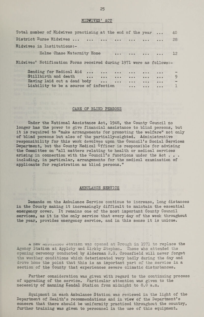 MIDWIVES' ACT Total number of Midwives practising at the end of the year ... 40 District Nurse Midwives. ... ... ... .. 28 Midwives in Institutions Helme Chase Maternity Home ... ».. .. 12 Midwives' Notification Forms received during 1971 were as follows Sending for Medical Aid ... .. ... ... Stillbirth and death ... ... ... ... ... ... 9 Having laid out a dead body ... .. ... ... Liability to be a source of infection ... ... ... 1 CARE OF BLIND PERSONS Under the National Assistance Act, 1948, the County Council no longer has the power to give financial assistance to blind persons, but it is required to make arrangements for promoting the welfare not only of blind persons but also of the partially-sighted. Administrative responsibility for this work devolves upon the Council's Social Services Department, but the County Medical Officer is responsible for advising the Committee on all matters relating to health or medical services arising in connection with the Council's functions under the Act . . . including, in particular, arrangements for the medical examination of applicants for registration as blind persons. AMBULANCE SERVICE Demands on the Ambulance Service continue to increase, long distances in the County making it increasingly difficult to maintain the essential emergency cover. It remains one of the most important County Council services, as it is the only service that every day of the week throughout the year, provides emergency service, and in this sense it is unique. a new xiiuuUj.aiiCe Station was opened at Brough in 1971 to replace the Agency Station at Appleby and Kirkby Stephen. Those who attended the opening ceremony conducted by Alderman R.S. Crossfield will never forget the weather conditions which deteriorated very badly during the day and drove home the point that this is an important part of the service in a section of the County that experiences severe climatic disturbances. Further consideration was given with regard to the continuing process of upgrading of the service. Particular attention was given to the necessity of manning Kendal Station from midnight to 8.0 a.m. Equipment in each Ambulance Station was reviewed in the light of the Department of Health's recommendations and in view of the Department's concern that there should be uniformity practiced throughout the country, further training was given to personnel in the use of this equipment.