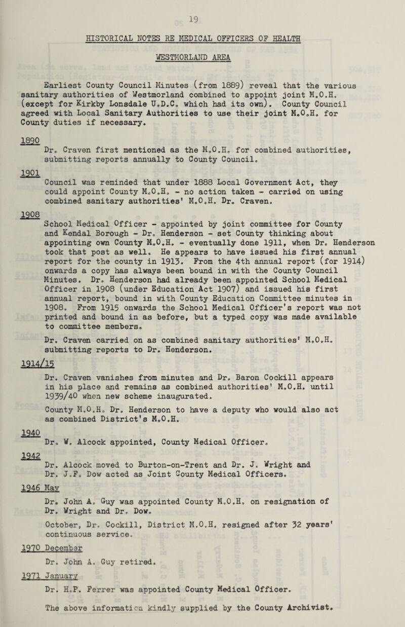 HISTORICAL NOTES RE MEDICAL OFFICERS OF HEALTH WESTMORLAND AREA Earliest County Council Minutes (from I889) reveal that the various sanitary authorities of Westmorland combined to appoint joint M.O.H. (except for Kirkby Lonsdale UcD.C. which had its own). County Council agreed with Local Sanitary Authorities to use their joint M.0oH. for County duties if necessary. 1820 Dr® Craven first mentioned as the Mo0.H„ for combined authorities, submitting reports annually to County Council. 1901 Council was reminded that under 1888 Local Government Act, they could appoint County M*0„H» - no action taken - carried on using combined sanitary authorities’ M.O.H. Dr. Craven. 1908 School Medical Officer - appointed by joint committee for County and Kendal Borough - Dr® Henderson - set County thinking about appointing own County M.O.H. - eventually done 1911, when Dr. Henderson took that post as well. He appears to have issued his first annual report for the county in 1913. From the 4th annual report (for 1914) onwards a copy has always been bound in with the County Council Minutes. Dr, Henderson had already been appointed School Medical Officer in 1908 (under Education Act 1907) and issued his first annual report, bound in with County Education Committee minutes in 1908. From 1915 onwards the School Medical Officer's report was not printed and bound in as before, but a typed copy was made available to committee members. Dr. Craven carried on as combined sanitary authorities’ M.O.H. submitting reports to Dr. Henderson. i9u/iq Dr. Craven vanishes from minutes and Dr. Baron Cockill appears in his place and remains as combined authorities’ M.O.H. until 1939/40 when new scheme inaugurated. County M.O.Ho Dr. Henderson to have a deputy who would also act as combined District’s M.O.H. ±m Dr® W. Alcock appointed, County Medical Officer. 2242 Dr. Alcock moved to Burton-on-Trent and Dr. J, Wright and Dr. J.Fo Dow acted as Joint County Medical Officers. 1946 May Dr. John A, Guy was appointed County M.O.H. on resignation of Dr. Wright and Dr, Dow. October, Dr. Cockill, District M.O.H. resigned after 32 years’ continuous service, 1970 December Dr. John A. Guy retired. 1971 January Dr. H,P. Ferrer was appointed County Medical Officer. The above information kindly supplied by the County Archivist*