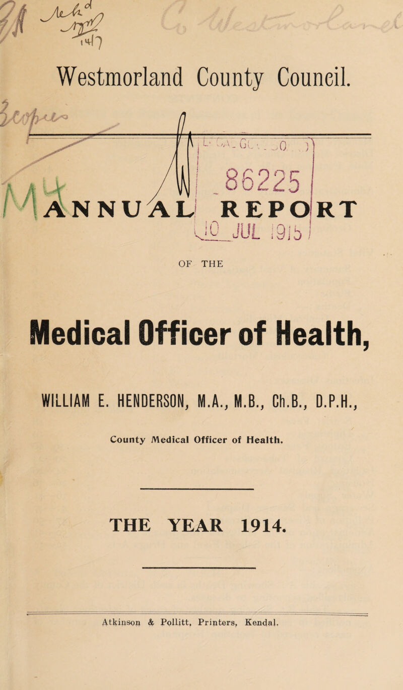 Westmorland County Council. I,*' , L‘ C;-• • Gl . . ..fi ) Mr ANNUAL1 REPO uO JUL 1315 RT OF THE Medical Officer of Health, WILLIAM E. HENDERSON, M.A., M.B., Ch.B., D.P.H., County Medical Officer of Health. THE YEAR 1914.