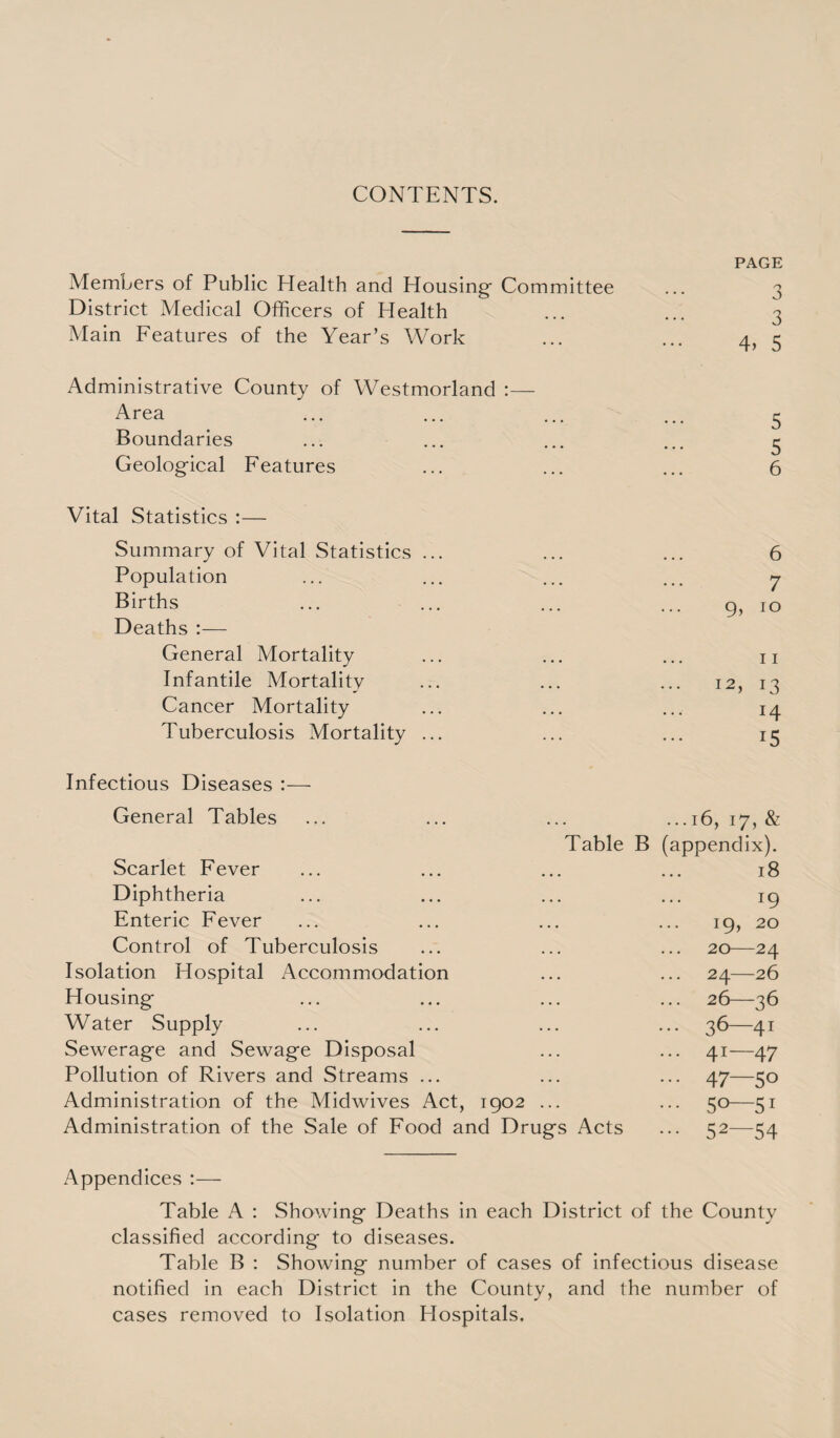 CONTENTS. PAGE Members of Public Health and Housing Committee 3 District Medical Officers of Health 3 Main Features of the Year’s Work 4> 5 Administrative County of Westmorland :— Area 5 Boundaries 5 Geological Features 6 Vital Statistics :— Summary of Vital Statistics ... 6 Population 7 Births 0, 10 Deaths :— General Mortality 11 Infantile Mortality 12, 13 Cancer Mortality 14 Tuberculosis Mortality ... 15 Infectious Diseases :— General Tables ... 16, 17, & Table B (appendix). Scarlet Fever 18 Diphtheria 19 Enteric Fever 19, 20 Control of Tuberculosis 20—24 Isolation Hospital Accommodation 24—26 Housing 26—36 Water Supply ••• 36—41 Sewerage and Sewage Disposal ... 41—47 Pollution of Rivers and Streams ... ... 47—50 Administration of the Midwives Act, 1902 ... 5° 51 Administration of the Sale of Food and Drugs Acts ... 52—54 Appendices :— Table A : Showing- Deaths in each District of the County classified according to diseases. Table B : Showing number of cases of infectious disease notified in each District in the County, and the number of cases removed to Isolation Hospitals.