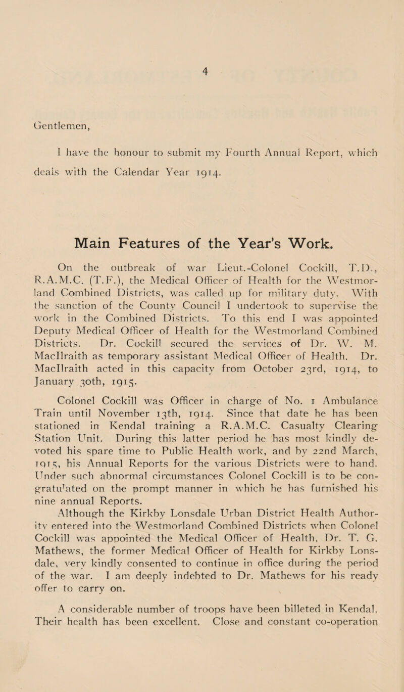 Gentlemen, I have the honour to submit my Fourth Annual Report, which deals with the Calendar Year 1914. Main Features of the Year’s Work. On the outbreak of war Lieut.-Colonel Cockill, T. D., R.A.M.C. (T.F.), the Medical Officer of Health for the Westmor¬ land Combined Districts, was called up for military duty. With the sanction of the County Council I undertook to supervise the work in the Combined Districts. To this end I was appointed Deputy Medical Officer of Health for the Westmorland Combined Districts. Dr. Cockill secured the services of Dr. W. M. Macllraith as temporary assistant Medical Officer of Health. Dr. Macllraith acted in this capacity from October 23rd, 1914, to January 30th, 1915. Colonel Cockill was Officer in charge of No. 1 Ambulance Train until November 13th, 1914. Since that date he has been stationed in Kendal training a R.A.M.C. Casualty Clearing Station LTnit. During this latter period he has most kindly de¬ voted his spare time to Public Health work, and by 22nd March, TQT3, his Annual Reports for the various Districts were to hand. Under such abnormal circumstances Colonel Cockill is to be con- gratidated on the prompt manner in which he has furnished his nine annual Reports. Although the Kirkby Lonsdale Urban District Health Author¬ ity entered into the Westmorland Combined Districts when Colonel Cockill was appointed the Medical Officer of Health, Dr. T. G. Mathews, the former Medical Officer of Health for Kirkby Lons¬ dale, very kindly consented to continue in office during the period of the war. I am deeply indebted to Dr. Mathews for his ready offer to carry on. A considerable number of troops have been billeted in Kendal. Their health has been excellent, Close and constant co-operation