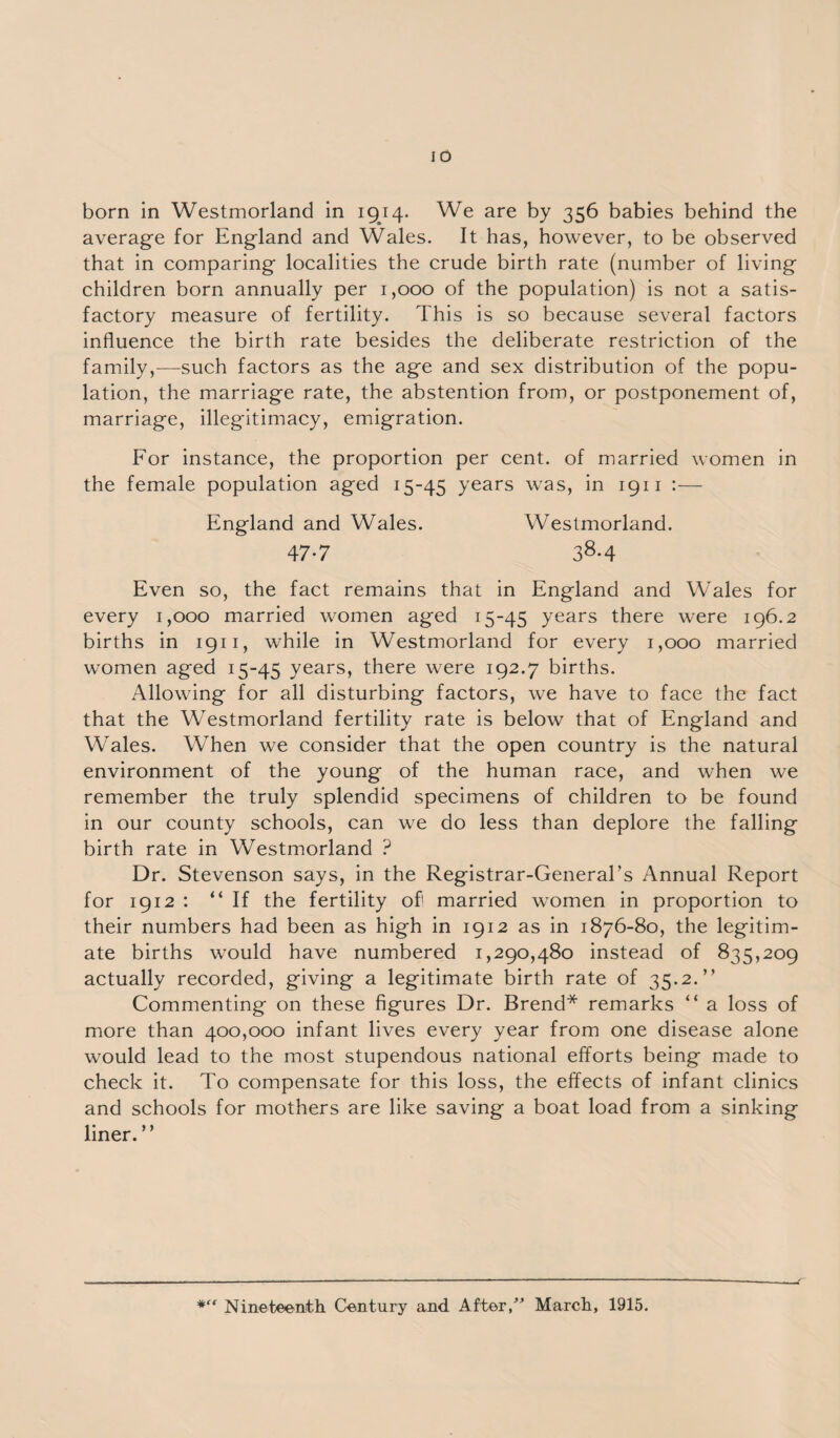 born in Westmorland in 1914. We are by 356 babies behind the average for England and Wales. It has, however, to be observed that in comparing localities the crude birth rate (number of living children born annually per 1,000 of the population) is not a satis¬ factory measure of fertility. This is so because several factors influence the birth rate besides the deliberate restriction of the family,—such factors as the age and sex distribution of the popu¬ lation, the marriage rate, the abstention from, or postponement of, marriage, illegitimacy, emigration. For instance, the proportion per cent, of married women in the female population aged 15-45 years was, in 1911 England and Wales. Westmorland. 47-7 38-4 Even so, the fact remains that in England and Wales for every 1,000 married women aged 15-45 years there were 196.2 births in 1911, while in Westmorland for every 1,000 married women aged 15-45 years, there were 192.7 births. Allowing for all disturbing factors, we have to face the fact that the Westmorland fertility rate is below that of England and Wales. When we consider that the open country is the natural environment of the young of the human race, and when we remember the truly splendid specimens of children to be found in our county schools, can we do less than deplore the falling birth rate in Westmorland ? Dr. Stevenson says, in the Registrar-General’s Annual Report for 1912 : “If the fertility of! married women in proportion to their numbers had been as high in 1912 as in 1876-80, the legitim¬ ate births would have numbered 1,290,480 instead of 835,209 actually recorded, giving a legitimate birth rate of 35.2.” Commenting on these figures Dr. Brend* remarks “ a loss of more than 400,000 infant lives every year from one disease alone would lead to the most stupendous national efforts being made to check it. To compensate for this loss, the effects of infant clinics and schools for mothers are like saving a boat load from a sinking liner.” *“ Nineteenth Century and After,” March, 1915.