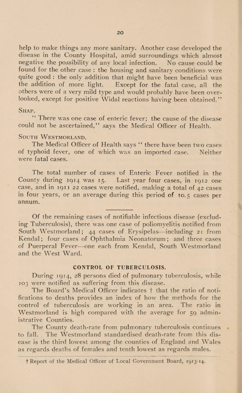 help to make things any more sanitary. Another case developed the disease in the County Hospital, amid surroundings which almost negative the possibility of any local infection. No cause could be found for the other case : the housing and sanitary conditions were quite good : the only addition that might have been beneficial was the addition of more light. Except for the fatal case, all the others were of a very mild type and would probably have been over¬ looked, except for positive Widal reactions having been obtained.” Shap. “ There was one case of enteric fever; the cause of the disease could not be ascertained,” says the Medical Officer of Health. South Westmorland. The Medical Officer of Health says “ there have been two cases of typhoid fever, one of which was an imported case. Neither were fatal cases. The total number of cases 'of Enteric Fever notified in the County during 1914 was 15. East year four cases, in 1912 one case, and in 1911 22 cases were notified, making a total of 42 cases in four years, or an average during this period of to. 5 cases per annum. Of the remaining cases of notifiable infectious disease (exclud¬ ing Tuberculosis), there was one case of poliomyelitis notified from South Westmorland; 44 cases of Erysipelas—including 21 from Kendal; four cases of Ophthalmia Neonatorum; and three cases of Puerperal Fever—one each from Kendal, South Westmorland and the West Ward. CONTROL OF TUBERCULOSIS. During 1914, 28 persons died of pulmonary tuberculosis, while 103 were notified as suffering from this disease. The Board’s Medical Officer indicates f that the ratio of noti¬ fications to deaths provides an index of how the methods for the control of tuberculosis are working in an area. The ratio in Westmorland is high compared with the average for 59 admin¬ istrative Counties. The County death-rate from pulmonary tuberculosis continues to fall. The Westmorland standardised death-rate from this dis¬ ease is the third lowest among the counties of England and Wales as regards deaths of females and tenth lowest as regards males. f Report of the Medical Officer of Local Government Board, 1913-14.