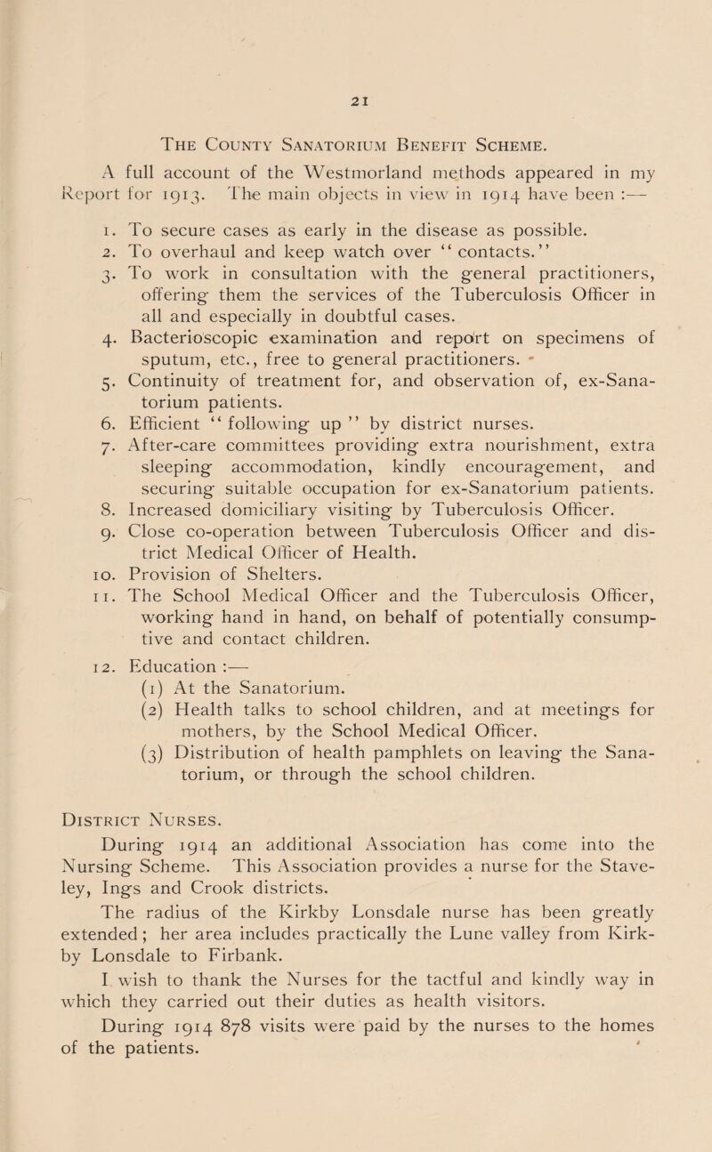 The County Sanatorium Benefit Scheme. A full account of the Westmorland methods appeared in my Report for 1913. The main objects in view in 1914 have been :— 1. To secure cases as early in the disease as possible. 2. To overhaul and keep watch over “ contacts.” 3. To work in consultation with the general practitioners, offering them the services of the Tuberculosis Officer in all and especially in doubtful cases. 4. Bacterioscopic examination and report on specimens of sputum, etc., free to general practitioners. - 5. Continuity of treatment for, and observation of, ex-Sana- torium patients. 6. Efficient “ following up ” by district nurses. 7. After-care committees providing extra nourishment, extra sleeping accommodation, kindly encouragement, and securing suitable occupation for ex-Sanatorium patients. 8. Increased domiciliary visiting by Tuberculosis Officer. 9. Close co-operation between Tuberculosis Officer and dis¬ trict Medical Officer of Health. 10. Provision of Shelters. 11. The School Medical Officer and the Tuberculosis Officer, working hand in hand, on behalf of potentially consump¬ tive and contact children. 12. Education :— (1) At the Sanatorium. (2) Health talks to school children, and at meetings for mothers, by the School Medical Officer. (3) Distribution of health pamphlets on leaving the Sana¬ torium, or through the school children. District Nurses. During 1914 an additional Association has come into the Nursing Scheme. This Association provides a nurse for the Stave- ley, Ings and Crook districts. The radius of the Kirkby Lonsdale nurse has been greatly extended ; her area includes practically the Lune valley from Kirk¬ by Lonsdale to Firbank. I wish to thank the Nurses for the tactful and kindly way in which they carried out their duties as health visitors. During 1914 878 visits were paid by the nurses to the homes of the patients.