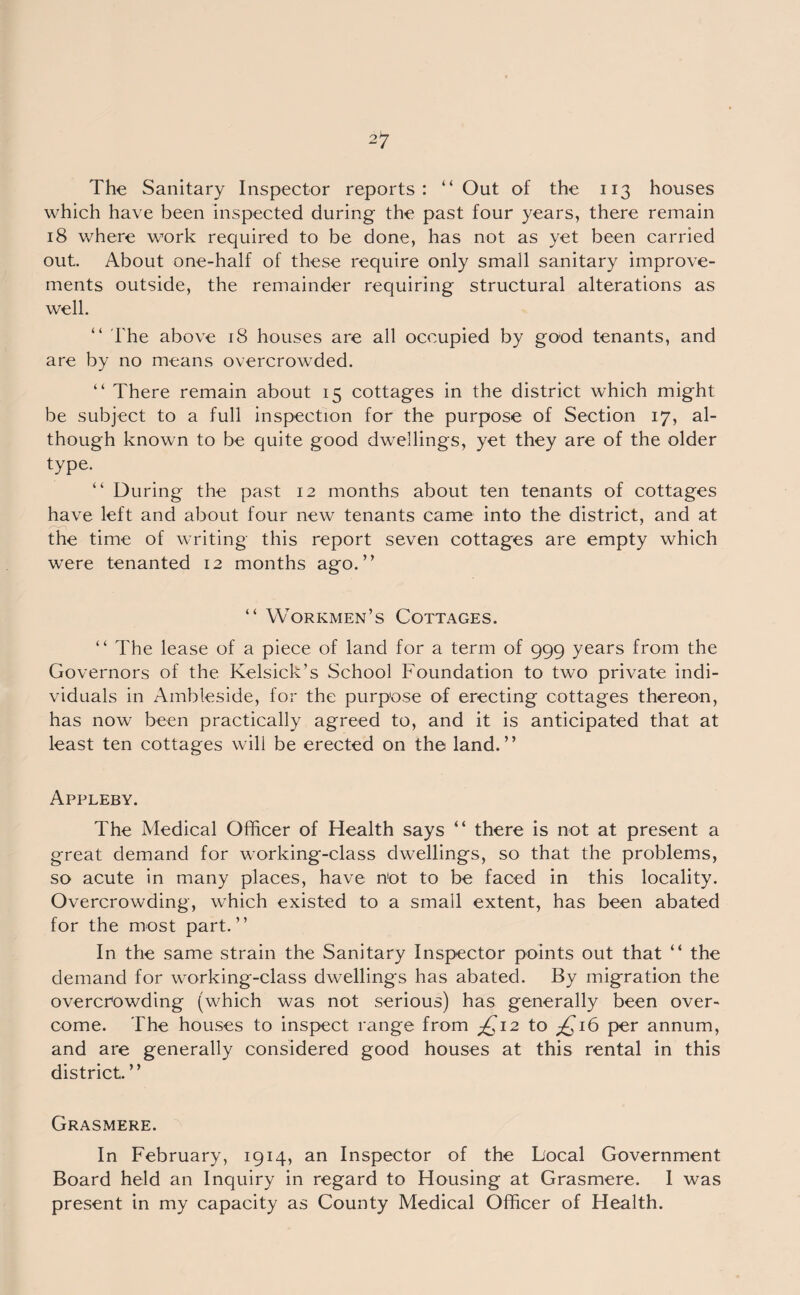 which have been inspected during the past four years, there remain 18 where work required to be done, has not as yet been carried out. About one-half of these require only small sanitary improve¬ ments outside, the remainder requiring structural alterations as well. “ The above 18 houses are all occupied by good tenants, and are by no means overcrowded. “ There remain about 15 cottages in the district which might be subject to a full inspection for the purpose of Section 17, al¬ though known to be quite good dwellings, yet they are of the older type. “ During the past 12 months about ten tenants of cottages have left and about four new tenants came into the district, and at the time of writing this report seven cottages are empty which were tenanted 12 months ago.” “ Workmen’s Cottages. “ The lease of a piece of land for a term of 999 years from the Governors of the Kelsick’s School Foundation to two private indi¬ viduals in Ambleside, for the purpose of erecting cottages thereon, has now been practically agreed to, and it is anticipated that at least ten cottages will be erected on the land.” Appleby. The Medical Officer of Health says “ there is not at present a great demand for working-class dwellings, so that the problems, so acute in many places, have not to be faced in this locality. Overcrowding, which existed to a small extent, has been abated for the most part.” In the same strain the Sanitary Inspector points out that “ the demand for working-class dwellings has abated. By migration the overcrowding (which was not serious) has generally been over¬ come. The houses to inspect range from £12 to £16 per annum, and are generally considered good houses at this rental in this district. ” Grasmere. In February, 1914, an Inspector of the Local Government Board held an Inquiry in regard to Housing at Grasmere. I was present in my capacity as County Medical Officer of Health.