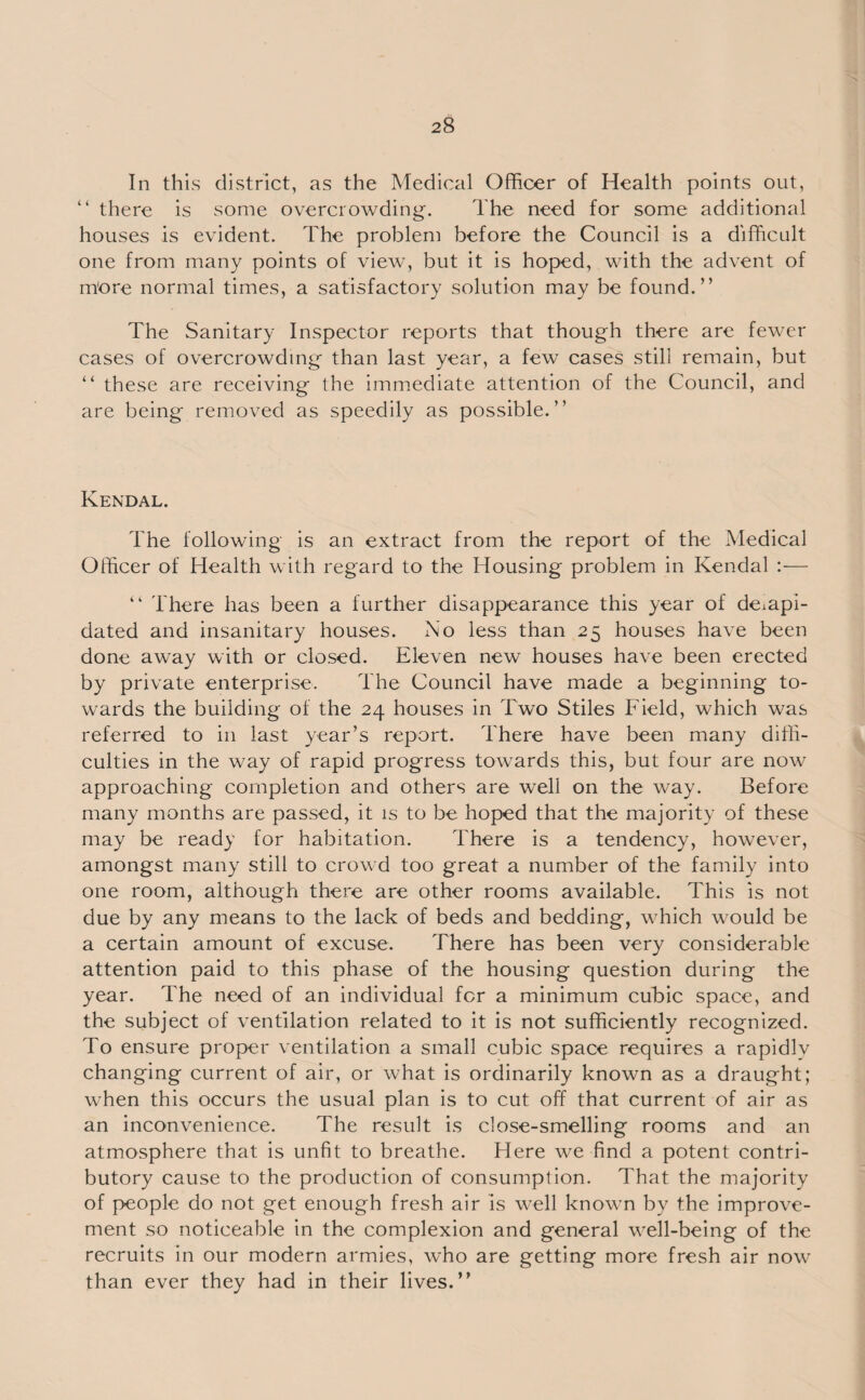 In this district, as the Medical Officer of Health points out, “ there is some overcrowding. The need for some additional houses is evident. The problem before the Council is a difficult one from many points of view, but it is hoped, with the advent of m'ore normal times, a satisfactory solution may be found.” The Sanitary Inspector reports that though there are fewer cases of overcrowding than last year, a few cases still remain, but “ these are receiving the immediate attention of the Council, and are being removed as speedily as possible.” Kendal. The following is an extract from the report of the Medical Officer of Health with regard to the Housing problem in Kendal :— “ There has been a further disappearance this year of deiapi- dated and insanitary houses. No less than 25 houses have been done away with or closed. Eleven new houses have been erected by private enterprise. The Council have made a beginning to¬ wards the building of the 24 houses in Two Stiles Field, which was referred to in last year’s report. There have been many diffi¬ culties in the way of rapid progress towards this, but four are now approaching completion and others are well on the way. Before many months are passed, it is to be hoped that the majority of these may be ready for habitation. There is a tendency, however, amongst many still to crowd too great a number of the family into one room, although there are other rooms available. This is not due by any means to the lack of beds and bedding, which would be a certain amount of excuse. There has been very considerable attention paid to this phase of the housing question during the year. The need of an individual for a minimum cubic space, and the subject of ventilation related to it is not sufficiently recognized. To ensure proper ventilation a small cubic space requires a rapidly changing current of air, or what is ordinarily known as a draught; when this occurs the usual plan is to cut off that current of air as an inconvenience. The result is close-smelling rooms and an atmosphere that is unfit to breathe. Here we find a potent contri¬ butory cause to the production of consumption. That the majority of people do not get enough fresh air is well known by the improve¬ ment so noticeable in the complexion and general well-being of the recruits in our modern armies, who are getting more fresh air now than ever they had in their lives.”