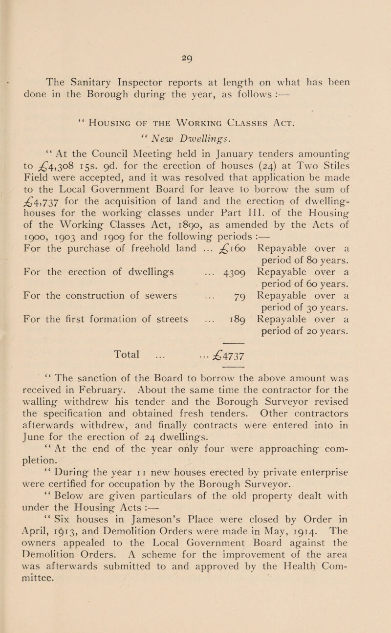 The Sanitary Inspector reports at length on what has been done in the Borough during the year, as follows :— < < “ Housing of the Working Classes Act. “ New Dwellings. At the Council Meeting held in January tenders amounting to ^4,308 15s. gd. for the erection of houses (24) at Two Stiles Field were accepted, and it was resolved that application be made to the Local Government Board for leave to borrow the sum of ^4,737 for the acquisition of land and the erection of dwelling- houses for the working classes under Part III. of the Housing of the Working Classes Act, 1890, as amended by the Acts of 1900, 1903 and 1909 for the following periods :— For the purchase of freehold land ... £160 For the erection of dwellings ... 4309 For the construction of sewers ... 79 For the first formation of streets ... 189 Repayable over a period of 80 years. Repayable over a period of 60 years. Repayable over a period of 30 years. Repayable over a period of 20 years. Total •• £4737 “ The sanction of the Board to borrow the above amount was received in February. About the same time the contractor for the walling withdrew his tender and the Borough Surveyor revised the specification and obtained fresh tenders. Other contractors afterwards withdrew, and finally contracts were entered into in June for the erection of 24 dwellings. “ At the end of the year only four were approaching com¬ pletion. “ During the year 11 new houses erected by private enterprise were certified for occupation by the Borough Surveyor. “ Below are given particulars of the old property dealt with under the Housing Acts :— “ Six houses in Jameson’s Place were closed by Order in April, 1913, and Demolition Orders were made in May, 1914. The owners appealed to the Local Government Board against the Demolition Orders. A scheme for the improvement of the area was afterwards submitted to and approved by the Health Com¬ mittee.