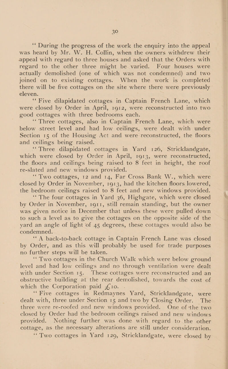 “ During the progress of the work the enquiry into the appeal was heard by Mr. W. H. Collin, when the owners withdrew their appeal with regard to three houses and asked that the Orders with regard to the other three might be varied. Four houses were actually demolished (one of which was not condemned) and two joined on to existing cottages. When the work is completed there will be five cottages on the site where there were previously eleven. “ Five dilapidated cottages in Captain French Lane, which were closed by Order in April, 1912, were reconstructed into two good cottages with three bedrooms each. “ Three cottages, also in Captain French Lane, which were below street level and had low ceilings, were dealt with under Section 15 of the Housing Act and were reconstructed, the floors and ceilings being raised. “ Three dilapidated cottages in Yard 126, Stricklandgate, which were closed by Order in April, 1913, were reconstructed, the floors and ceilings being raised to 8 feet in height, the roof re-slated and new windows provided. “ Two cottages, 12 and 14, Far Cross Bank W., which were closed by Order in November, 1913, had the kitchen floors lowered, the bedroom ceilings raised to 8 feet and new windows provided. “ The four cottages in \ard 36, Highgate, which were closed by Order in November, 1911, still remain standing, but the owner was given notice in December that unless these were pulled down to such a level as to give the cottages on the opposite side of the yard an angle of light of 45 degrees, these cottages would also be condemned. “ A back-to-back cottage in Captain French Lane was closed by Order, and as this will probably be used for trade purposes no further steps will be taken. “ Two cottages in the Church Walk which were below ground level and had low ceilings and no through ventilation were dealt with under Section 15. These cottages were reconstructed and an obstructive building at the rear demolished, towards the cost of which the Corporation paid £10. “ Five cottages in Redmaynes Yard, Stricklandgate, were dealt with, three under Section 15 and two by Closing Order. The three were re-roofed and new windows provided. One of *the two closed by Order had the bedroom ceilings raised and new windows provided. Nothing further was done with regard to the other cottage, as the necessary alterations are still under consideration. “ Two cottages in Yard 129, Stricklandgate, were closed bv