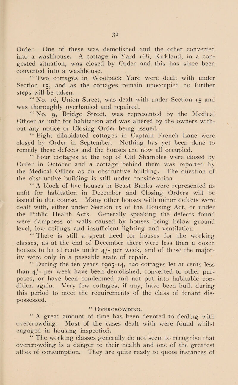 Order. One of these was demolished and the other converted into a washhouse. A cottage in Yard 168, Kirkland, in a con¬ gested situation, was closed by Order and this has since been converted into a washhouse. “ Two cottages in Woolpack Yard were dealt with under Section 15, and as the cottages remain unoccupied no further steps will be taken. “ No. 16, Union Street, was dealt with under Section 15 and was thoroughly overhauled and repaired. “ No. 9, Bridge Street, was represented by the Medical Officer as unfit for habitation and was altered by the owners with¬ out any notice or Closing Order being issued. “ Eight dilapidated cottages in Captain French Lane were closed by Order in September. Nothing has yet been done to remedy these defects and the houses are now all occupied. “ Four cottages at the top of Old Shambles were closed by Order in October and a cottage behind them was reported by the Medical Officer as an obstructive building. The question of the obstructive building is still under consideration. “ A block of five houses in Beast Banks were represented as unfit for habitation in December and Closing Orders will be issued in due course. Many other houses with minor defects were dealt with, either under Section 15 of the Housing Act, or under the Public Health Acts. Generally speaking the defects found were dampness of walls caused by houses being below ground level, low ceilings and insufficient lighting and ventilation. “ There is still a great need for houses for the working classes, as at the end of December there were less than a dozen houses to let at rents under 4/- per week, and of these the major¬ ity were only in a passable state of repair. “ During the ten years 1905-14, 120 cottages let at rents less than 4/- per week have been demolished, converted to other pur¬ poses, or have been condemned and not put into habitable con¬ dition again. Very few cottages, if any, have been built during this period to meet the requirements of the class of tenant dis¬ possessed. “ Overcrowding. “ A great amount of time has been devoted to dealing with overcrowding. Most of the cases dealt with were found whilst engaged in housing inspection. “ The working classes generally do not seem to recognise that overcrowding is a danger to their health and one of the greatest allies of consumption. They are quite ready to quote instances of