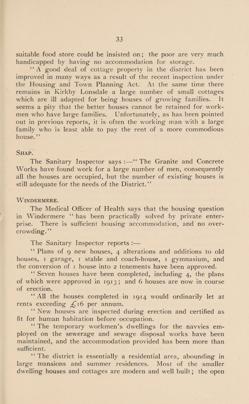 suitable food store could be insisted on; the poor are very much handicapped by having no accommodation for storage. “ A g'ood deal of cottage property in the district has been improved in many ways as a result of the recent inspection under the Housing and Town Planning Act. At the same time there remains in Kirkby Lonsdale a large number of small cottages which are ill adapted for being houses of growing families. It seems a pity that the better houses cannot be retained for work¬ men who have large families. Unfortunately, as has been pointed out in previous reports, it is often the working man with a large family who is least able to pay the rent of a more commodious house. ” Shap. The Sanitary Inspector says :—“ The Granite and Concrete Works have found work for a large number of men, consequently all the houses are occupied, but the number of existing houses is still adequate for the needs of the District.” Windermere. The Medical Officer of Health says that the housing question in Windermere “ has been practically solved by private enter¬ prise. There is sufficient housing accommodation, and no over¬ crowding.” The Sanitary Inspector reports :— ‘‘ Plans of 9 new houses, 4 alterations and additions to old houses, 1 garage, 1 stable and coach-house, 1 gymnasium, and the conversion of 1 house into 2 tenements have been approved. “ Seven houses have been completed, including 4, the plans of which were approved in 1913; and 6 houses are now in course of erection. “ All the houses completed in 1914 would ordinarily let at rents exceeding £16 per annum. “ New houses are inspected during erection and certified as fit for human habitation before occupation. “ The temporary workmen’s dwellings for the navvies em¬ ployed on the sewerage and sewage disposal works have been maintained, and the accommodation provided has been more than sufficient. “ The district is essentially a residential area, abounding in large mansions and summer residences. Most of the smaller dwelling houses and cottages are modern and well built; the open