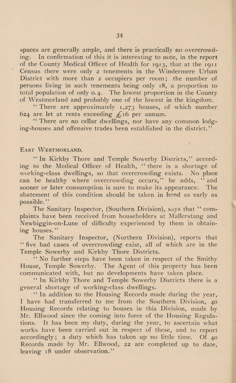 spaces are generally ample, and there is practically no overcrowd¬ ing. In confirmation of this it is interesting to note, in the report of the County Medical Officer of Health for 1913, that at the 1911 Census there were only 2 tenements in the Windermere Urban District with more than 2 occupiers per room; the number of persons living in such tenements being only 18, a proportion to total population of only 0.4. The lowest proportion in the County of Westmorland and probably one of the lowest in the kingdom. “ There are approximately 1,273 houses, of which number 624 are let at rents exceeding £16 per annum. “ There are no cellar dwellings, nor have any common lodg¬ ing-houses and offensive trades been established in the district.” East Westmorland. “ In Kirkby Thore and Temple Sowerby Districts,” accord¬ ing to the Medical Officer of Health, “ there is a shortage of working-class dwellings, so that overcrowding exists. No place can be healthy where overcrowding occurs,” he adds, “ and sooner or later consumption is sure to make its appearance. The abatement of this condition should be taken in hand as early as possible. ” The Sanitary Inspector, (Southern Division), says that “ com¬ plaints have been received from householders at Mallerstang and Newbiggin-on-Lune of difficulty experienced by them in obtain¬ ing houses.” The Sanitary Inspector, (Northern Division), reports that “ five bad cases of overcrowding! exist, all of which are in the Temple Sowerby and Kirkby Thore Districts. “ No further steps have been taken in respect of the Smithy House, Temple Sowerby. The Agent of this property has been communicated with, but no developments have taken place. “ In Kirkby Thore and Temple Sowerby Districts there is a general shortage of working-class dwellings. “ In addition to the Housing Records made during the year, I have had transferred to me from the Southern Division, 40 Housing Records relating to houses in this Division, made by Mr. Ellwood since the coming into force of the Housing Regula¬ tions. It has been my duty, during the year, to ascertain what works have been carried out in respect of these, and to report accordingly; a duty which has taken up no little time. Of 40 Records made by Mr. Ellwood, 22 are completed up to date, leaving 18 under observation.”