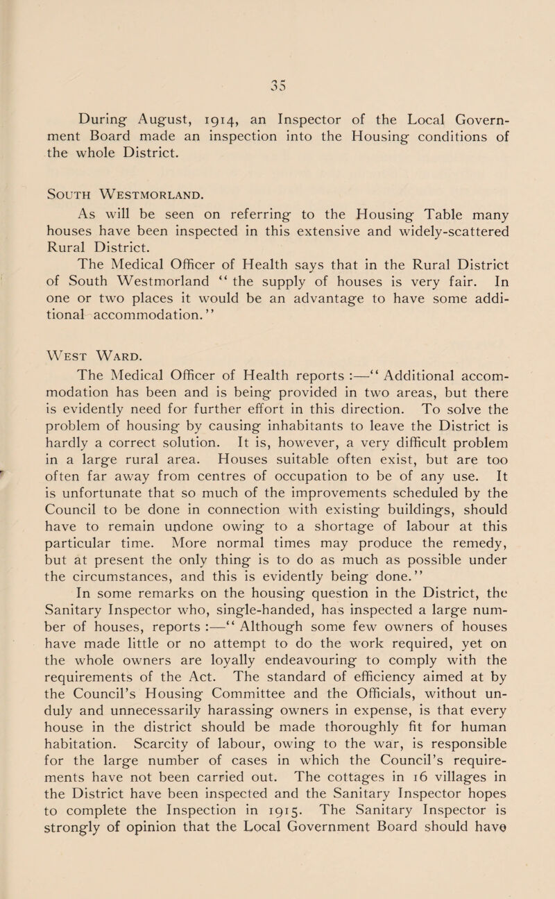 During August, 1914, an Inspector of the Local Govern¬ ment Board made an inspection into the Housing conditions of the whole District. South Westmorland. As will be seen on referring to the Housing Table many houses have been inspected in this extensive and widely-scattered Rural District. The Medical Officer of Health says that in the Rural District of South Westmorland “ the supply of houses is very fair. In one or two places it would be an advantage to have some addi¬ tional accommodation.” West Ward. The Medical Officer of Health reports :—“ Additional accom¬ modation has been and is being provided in two areas, but there is evidently need for further effort in this direction. To solve the problem of housing by causing inhabitants to leave the District is hardly a correct solution. It is, however, a very difficult problem in a large rural area. Houses suitable often exist, but are too often far away from centres of occupation to be of any use. It is unfortunate that so much of the improvements scheduled by the Council to be done in connection with existing buildings, should have to remain undone owing to a shortage of labour at this particular time. More normal times may produce the remedy, but at present the only thing is to do as much as possible under the circumstances, and this is evidently being done.” In some remarks on the housing question in the District, the Sanitary Inspector who, single-handed, has inspected a large num¬ ber of houses, reports :—“ Although some few owners of houses have made little or no attempt to do the work required, yet on the whole owners are loyally endeavouring to comply with the requirements of the Act. The standard of efficiency aimed at by the Council’s Housing Committee and the Officials, without un¬ duly and unnecessarily harassing owners in expense, is that every house in the district should be made thoroughly fit for human habitation. Scarcity of labour, owing to the war, is responsible for the large number of cases in which the Council’s require¬ ments have not been carried out. The cottages in 16 villages in the District have been inspected and the Sanitary Inspector hopes to complete the Inspection in 1915. The Sanitary Inspector is strongly of opinion that the Local Government Board should have