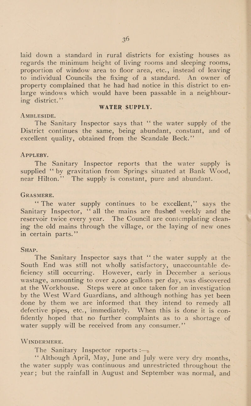 laid down a standard in rural districts for existing- houses as reg-ards the minimum height of living rooms and sleeping rooms, proportion of window area to floor area, etc., instead of leaving to individual Councils the fixing of a standard. An owner of property complained that he had had notice in this district to en¬ large windows which would have been passable in a neighbour¬ ing district.” WATER SUPPLY. Ambleside. The Sanitary Inspector says that “ the water supply of the District continues the same, being abundant, constant, and of excellent quality, obtained from the Scandale Beck.” Appleby. The Sanitary Inspector reports that the water supply is supplied “ by gravitation from Springs situated at Bank Wood, near Hilton.” The supply is constant, pure and abundant. i Grasmere. “ The water supply continues to be excellent,” says the Sanitary Inspector, “ all the mains are flushed weekly and the reservoir twice every year. The Council are contemplating clean¬ ing the old mains through the village, or the laying of new ones in certain parts.” Shap. The Sanitary Inspector says that “ the water supply at the South End was still not wholly satisfactory, unaccountable de¬ ficiency still occurring. However, early in December a serious wastage, amounting to over 2,000 gallons per day, was discovered at the Workhouse. Steps were at once taken for an investigation by the West Ward Guardians, and although nothing has yet been done by them we are informed that they intend to remedy all defective pipes, etc., immediately. When this is done it is con¬ fidently hoped that no further complaints as to a shortage of water supply will be received from any consumer.” Windermere. The Sanitary Inspector reports :— “ Although April, May, June and July were very dry months, the water supply was continuous and unrestricted throughout the year; but the rainfall in August and September was normal, and