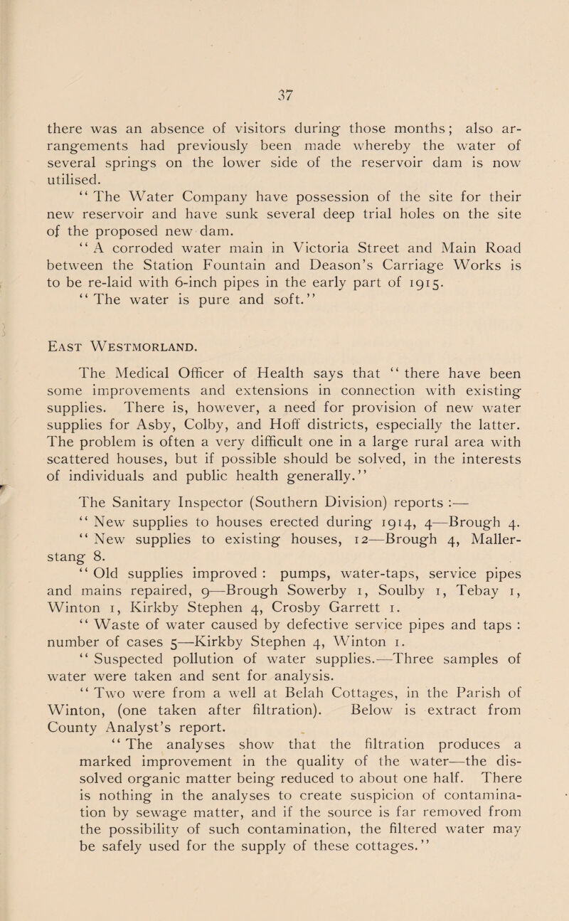 there was an absence of visitors during those months; also ar¬ rangements had previously been made whereby the water of several springs on the lower side of the reservoir dam is now utilised. “ The Water Company have possession of the site for their new reservoir and have sunk several deep trial holes on the site of the proposed new dam. “ A corroded water main in Victoria Street and Main Road between the Station Fountain and Deason’s Carriage Works is to be re-laid with 6-inch pipes in the early part of 1915. “The water is pure and soft.” East Westmorland. The Medical Officer of Health says that “ there have been some improvements and extensions in connection with existing supplies. There is, however, a need for provision of new water supplies for Asby, Colby, and Hoff districts, especially the latter. The problem is often a very difficult one in a large rural area with scattered houses, but if possible should be solved, in the interests of individuals and public health generally.” The Sanitary Inspector (Southern Division) reports :— “ New supplies to houses erected during 1914, 4—Brough 4. “ New supplies to existing houses, 12—Brough 4, Maller- stang 8. “ Old supplies improved : pumps, water-taps, service pipes and mains repaired, 9—Brough Sowerby 1, Soulby 1, Tebay 1, Winton 1, Kirkby Stephen 4, Crosby Garrett 1. “ Waste of water caused by defective service pipes and taps : number of cases 5—Kirkby Stephen 4, Winton 1. “ Suspected pollution of water supplies.—Three samples of water were taken and sent for analysis. “ Two were from a well at Belah Cottages, in the Parish of Winton, (one taken after filtration). Below is extract from County Analyst’s report. “ The analyses show that the filtration produces a marked improvement in the quality of the water—the dis¬ solved organic matter being reduced to about one half. There is nothing in the analyses to create suspicion of contamina¬ tion by sewage matter, and if the source is far removed from the possibility of such contamination, the filtered water may be safely used for the supply of these cottages.”