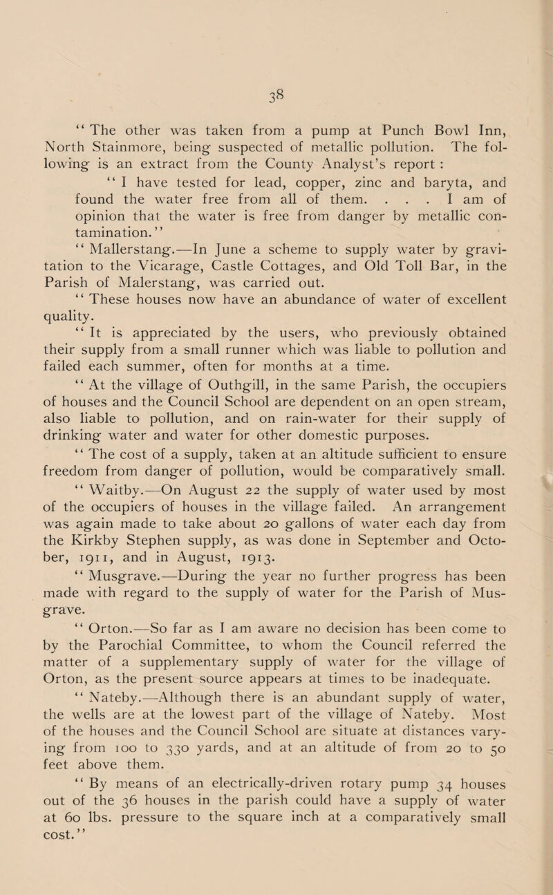 3« “ The other was taken from a pump at Punch Bowl Inn, North Stainmore, being suspected of metallic pollution. The fol¬ lowing is an extract from the County Analyst’s report : “ I have tested for lead, copper, zinc and baryta, and found the water free from all of them. ... I am of opinion that the water is free from danger by metallic con¬ tamination.” “ Mallerstang.—In June a scheme to supply water by gravi¬ tation to the Vicarage, Castle Cottages, and Old Toll Bar, in the Parish of Malerstang, was carried out. “ These houses now have an abundance of water of excellent quality. “It is appreciated by the users, who previously obtained their supply from a small runner which was liable to pollution and failed each summer, often for months at a time. “ At the village of Outhgill, in the same Parish, the occupiers of houses and the Council School are dependent on an open stream, also liable to pollution, and on rain-water for their supply of drinking water and water for other domestic purposes. “ The cost of a supply, taken at an altitude sufficient to ensure freedom from danger of pollution, would be comparatively small. “ Waitby.—On August 22 the supply of water used by most of the occupiers of houses in the village failed. An arrangement was again made to take about 20 gallons of water each day from the Kirkby Stephen supply, as was done in September and Octo¬ ber, 1911, and in August, 1913. “ Musgrave.—During the year no further progress has been made with regard to the supply of water for the Parish of Mus¬ grave. “ Orton.—So far as I am aware no decision has been come to by the Parochial Committee, to whom the Council referred the matter of a supplementary supply of water for the village of Orton, as the present source appears at times to be inadequate. “ Nateby.—Although there is an abundant supply of water, the wells are at the lowest part of the village of Nateby. Most of the houses and the Council School are situate at distances vary¬ ing from 100 to 330 yards, and at an altitude of from 20 to 50 feet above them. “ By means of an electrically-driven rotary pump 34 houses out of the 36 houses in the parish could have a supply of water at 60 lbs. pressure to the square inch at a comparatively small cost. ”