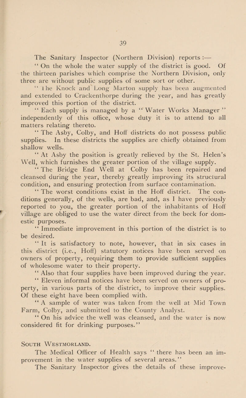 The Sanitary Inspector (Northern Division) reports :— “ On the whole the water supply of the district is good. Of the thirteen parishes which comprise the Northern Division, only three are without public supplies of some sort or other. “ I he Knock and Long Marton supply has been augmented and extended to Crackenthorpe during the year, and has greatly improved this portion of the district. “ Each supply is managed by a “ Water Works Manager ” independently of this office, whose duty it is to attend to all matters relating thereto. “ The Asby, Colby, and Hoff districts do not possess public supplies. In these districts the supplies are chiefly obtained from shallow wells. “ At Asby the position is greatly relieved by the St. Helen’s Well, which furnishes the greater portion of the village supply. “ The Bridge End Well at Colby has been repaired and cleansed during the year, thereby greatly improving its structural condition, and ensuring protection from surface contamination. “ The worst conditions exist in the Hoff district. The con¬ ditions generally, of the wells, are bad, and, as I have previously reported to you, the greater portion of the inhabitants of Hoff village are obliged to use the water direct from the beck for dom¬ estic purposes. “ Immediate improvement in this portion of the district is to be desired. “It is satisfactory to note, however, that in six cases in this district (i.e., Hoff) statutory notices have been served on owners of property, requiring them to provide sufficient supplies of wholesome water to their property. “ Also that four supplies have been improved during the year. “ Eleven informal notices have been served on owners of pro¬ perty, in various parts of the district, to improve their supplies. Of these eight have been complied with. “ A sample of water was taken from the well at Mid Town Farm, Colby, and submitted to the County Analyst. “ On his advice the well was cleansed, and the water is now considered fit for drinking purposes.” South Westmorland. The Medical Officer of Health says “ there has been an im¬ provement in the water supplies of several areas.” The Sanitary Inspector gives the details of these improve-