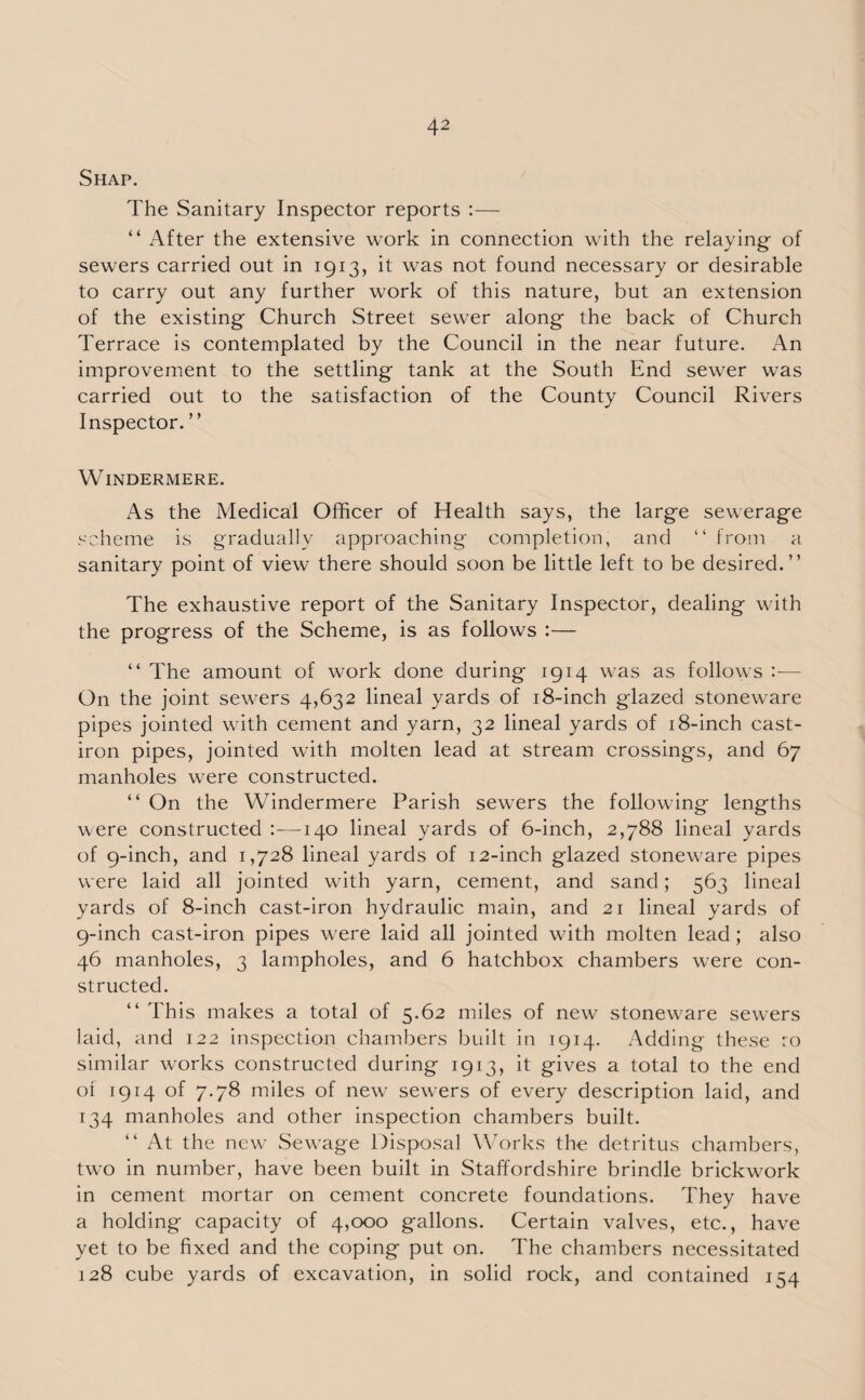 Shap. The Sanitary Inspector reports :— “ After the extensive work in connection with the relaying of sewers carried out in 1913, it was not found necessary or desirable to carry out any further work of this nature, but an extension of the existing Church Street sewer along the back of Church Terrace is contemplated by the Council in the near future. An improvement to the settling tank at the South End sewer was carried out to the satisfaction of the County Council Rivers Inspector. ” Windermere. As the Medical Officer of Health says, the large sewerage scheme is gradually approaching completion, and “ from a sanitary point of view there should soon be little left to be desired.” The exhaustive report of the Sanitary Inspector, dealing with the progress of the Scheme, is as follows :— “ The amount of work done during 1914 was as follows :— On the joint sewers 4,632 lineal yards of 18-inch glazed stoneware pipes jointed with cement and yarn, 32 lineal yards of 18-inch cast- iron pipes, jointed with molten lead at stream crossings, and 67 manholes were constructed. “ On the Windermere Parish sewers the following lengths were constructed :—140 lineal yards of 6-inch, 2,788 lineal yards of 9-inch, and 1,728 lineal yards of 12-inch glazed stoneware pipes were laid all jointed with yarn, cement, and sand; 563 lineal yards of 8-inch cast-iron hydraulic main, and 21 lineal yards of 9-inch cast-iron pipes were laid all jointed with molten lead; also 46 manholes, 3 lampholes, and 6 hatchbox chambers were con¬ structed. “ This makes a total of 5.62 miles of new stoneware sewers laid, and 122 inspection chambers built in 1914. Adding these ro similar works constructed during 1913, it gives a total to the end ot 1914 of 7.78 miles of new sewers of every description laid, and 134 manholes and other inspection chambers built. “ At the new .Sewage Disposal Works the detritus chambers, two in number, have been built in Staffordshire brindle brickwork in cement mortar on cement concrete foundations. They have a holding capacity of 4,000 gallons. Certain valves, etc., have yet to be fixed and the coping put on. The chambers necessitated 128 cube yards of excavation, in solid rock, and contained 154