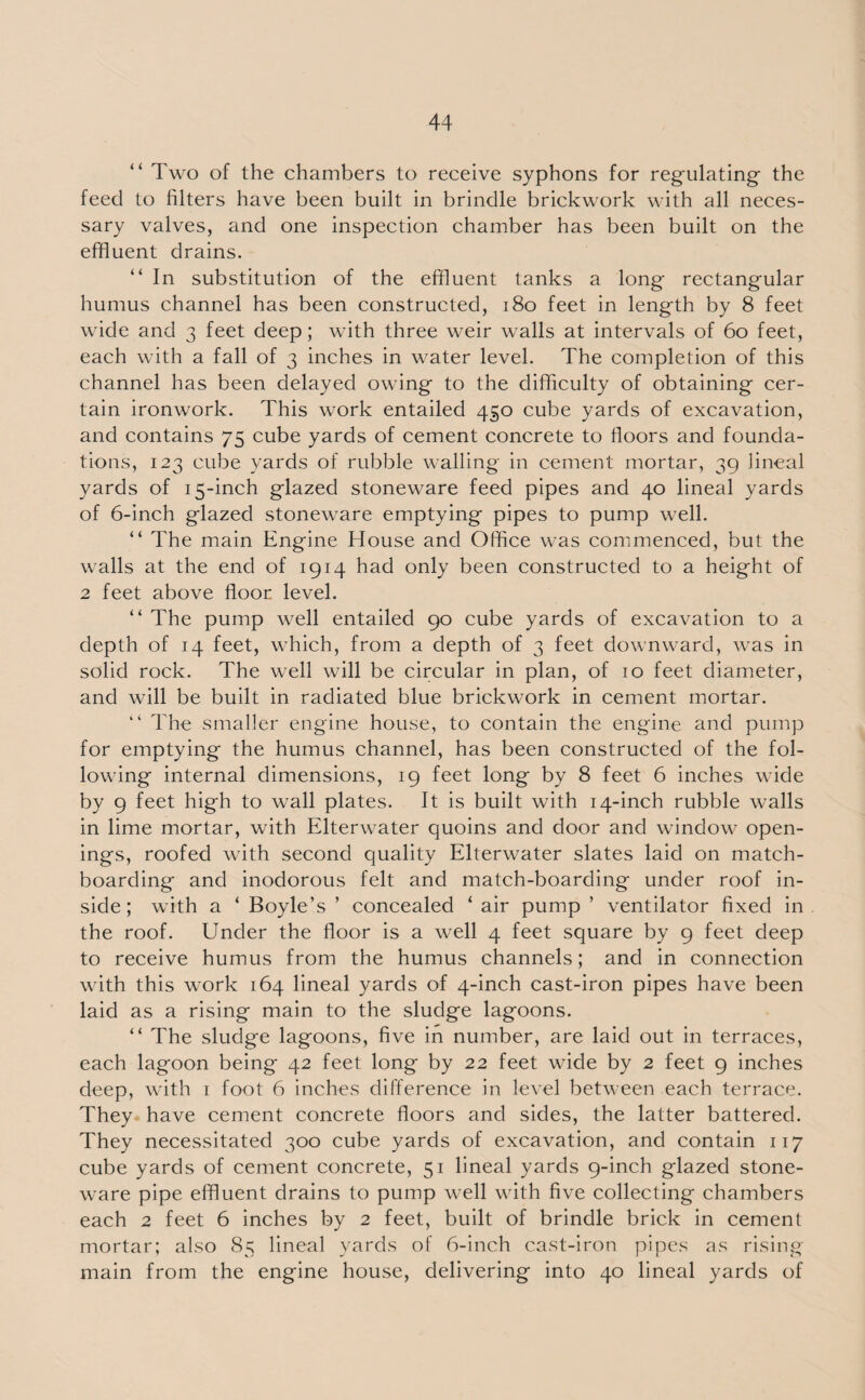 “ Two of the chambers to receive syphons for regulating the feed to filters have been built in brindle brickwork with all neces¬ sary valves, and one inspection chamber has been built on the effluent drains. “ In substitution of the effluent tanks a long rectangular humus channel has been constructed, 180 feet in length by 8 feet wide and 3 feet deep; with three weir walls at intervals of 60 feet, each with a fall of 3 inches in water level. The completion of this channel has been delayed owing to the difficulty of obtaining cer¬ tain ironwork. This work entailed 450 cube yards of excavation, and contains 75 cube yards of cement concrete to floors and founda¬ tions, 123 cube yards of rubble walling in cement mortar, 39 lineal yards of 15-inch glazed stoneware feed pipes and 40 lineal yards of 6-inch glazed stoneware emptying pipes to pump well. “ The main Engine House and Office was commenced, but the walls at the end of 1914 had only been constructed to a height of 2 feet above floor level. “ The pump well entailed 90 cube yards of excavation to a depth of 14 feet, which, from a depth of 3 feet downward, was in solid rock. The well will be circular in plan, of 10 feet diameter, and will be built in radiated blue brickwork in cement mortar. “ The smaller engine house, to contain the engine and pump for emptying the humus channel, has been constructed of the fol¬ lowing internal dimensions, 19 feet long by 8 feet 6 inches wide by 9 feet high to wall plates. It is built with 14-inch rubble walls in lime mortar, with Elterwater quoins and door and window open¬ ings, roofed with second quality Elterwater slates laid on match¬ boarding and inodorous felt and match-boarding under roof in¬ side ; with a ‘ Boyle’s ’ concealed ‘ air pump ’ ventilator fixed in the roof. Under the floor is a well 4 feet square by 9 feet deep to receive humus from the humus channels; and in connection with this work 164 lineal yards of 4-inch cast-iron pipes have been laid as a rising main to the sludge lagoons. “ The sludge lagoons, five in number, are laid out in terraces, each lagoon being 42 feet long by 22 feet wide by 2 feet 9 inches deep, with 1 foot 6 inches difference in level between each terrace. They have cement concrete floors and sides, the latter battered. They necessitated 300 cube yards of excavation, and contain 117 cube yards of cement concrete, 51 lineal yards 9-inch glazed stone¬ ware pipe effluent drains to pump well with five collecting chambers each 2 feet 6 inches by 2 feet, built of brindle brick in cement mortar; also 85 lineal yards of 6-inch cast-iron pipes as rising main from the engine house, delivering into 40 lineal yards of