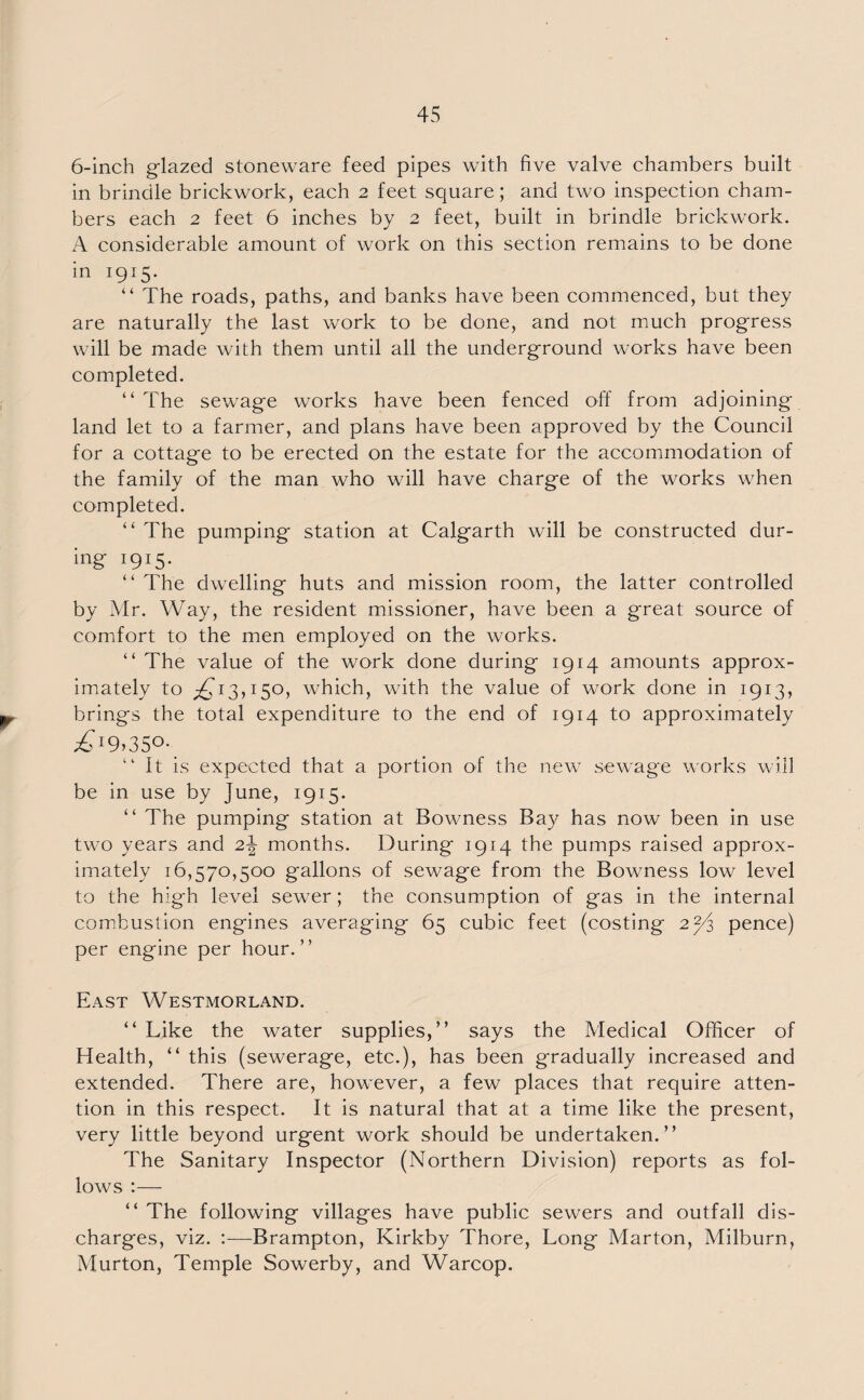 6-inch glazed stoneware feed pipes with five valve chambers built in brindle brickwork, each 2 feet square; and two inspection cham¬ bers each 2 feet 6 inches by 2 feet, built in brindle brickwork. A considerable amount of work on this section remains to be done in 1915. “ The roads, paths, and banks have been commenced, but they are naturally the last work to be done, and not much progress will be made with them until all the underground works have been completed. “The sewage works have been fenced off from adjoining land let to a farmer, and plans have been approved by the Council for a cottage to be erected on the estate for the accommodation of the family of the man who will have charge of the works when completed. “ The pumping station at Calgarth will be constructed dur¬ ing 1915. “ The dwelling huts and mission room, the latter controlled by Mr. Way, the resident missioner, have been a great source of comfort to the men employed on the works. “ The value of the work done during 1914 amounts approx¬ imately to ^13,150, which, with the value of work done in 1913, brings the total expenditure to the end of 1914 to approximately £19>35°-. “ It is expected that a portion of the new sewage works will be in use by June, 1915. “ The pumping station at Bowness Bay has now been in use two years and 2\ months. During 1914 the pumps raised approx¬ imately 16,570,500 gallons of sewage from the Bowness low level to the high level sewer; the consumption of gas in the internal combustion engines averaging 65 cubic feet (costing 2^3 pence) per engine per hour.” East Westmorland. “ Like the water supplies,” says the Medical Officer of Health, “ this (sewerage, etc.), has been gradually increased and extended. There are, however, a few places that require atten¬ tion in this respect. It is natural that at a time like the present, very little beyond urgent work should be undertaken.” The Sanitary Inspector (Northern Division) reports as fol¬ lows :— “ The following villages have public sewers and outfall dis¬ charges, viz. :—Brampton, Kirkby Thore, Long Marton, Milburn, Murton, Temple Sowerby, and Warcop.