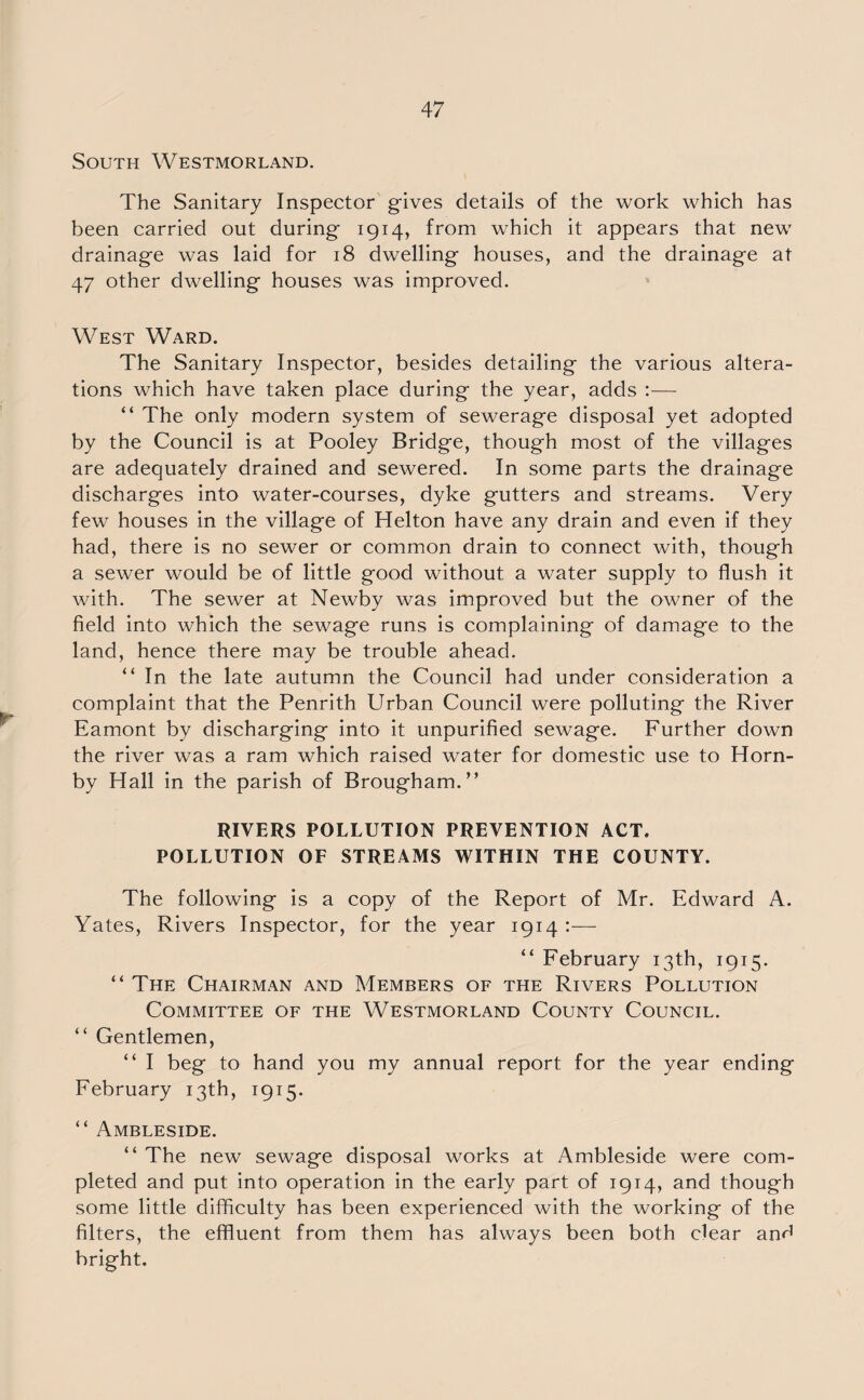 South Westmorland. The Sanitary Inspector gives details of the work which has been carried out during 1914, from which it appears that new drainage was laid for 18 dwelling houses, and the drainage at 47 other dwelling houses was improved. West Ward. The Sanitary Inspector, besides detailing the various altera¬ tions which have taken place during the year, adds :— “ The only modern system of sewerage disposal yet adopted by the Council is at Pooley Bridge, though most of the villages are adequately drained and sewered. In some parts the drainage discharges into water-courses, dyke gutters and streams. Very few houses in the village of Helton have any drain and even if they had, there is no sewer or common drain to connect with, though a sewer would be of little good without a water supply to flush it with. The sewer at Newby was improved but the owner of the field into which the sewage runs is complaining of damage to the land, hence there may be trouble ahead. “ In the late autumn the Council had under consideration a complaint that the Penrith Urban Council were polluting the River Eamont by discharging into it unpurified sewage. Further down the river was a ram which raised water for domestic use to Horn¬ by Hall in the parish of Brougham.” RIVERS POLLUTION PREVENTION ACT. POLLUTION OF STREAMS WITHIN THE COUNTY. The following is a copy of the Report of Mr. Edward A. Yates, Rivers Inspector, for the year 1914 :— “ February 13th, 1915. “ The Chairman and Members of the Rivers Pollution Committee of the Westmorland County Council. “ Gentlemen, “ I beg to hand you my annual report for the year ending February 13th, 1915. “ Ambleside. “ The new sewage disposal works at Ambleside were com¬ pleted and put into operation in the early part of 1914, and though some little difficulty has been experienced with the working of the filters, the effluent from them has always been both clear and bright.