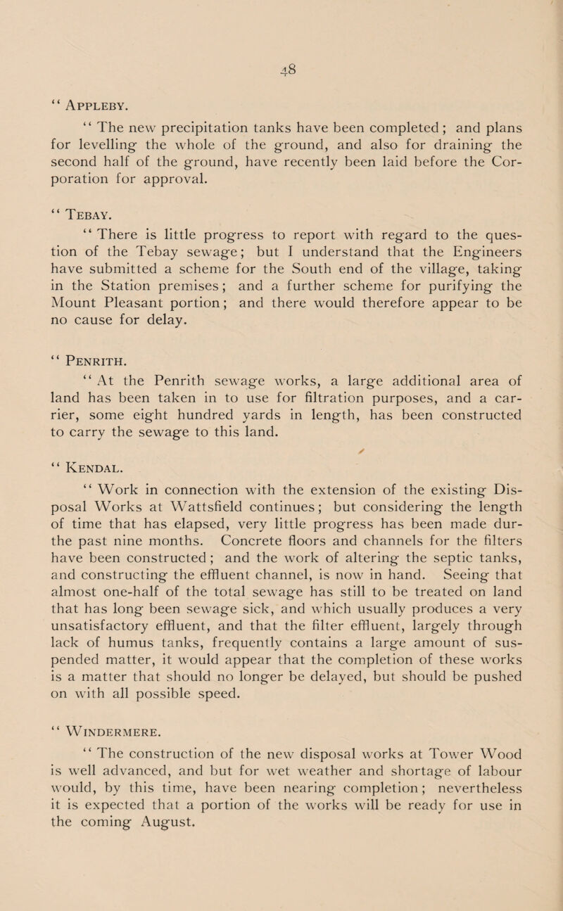 “ Appleby. “ The new precipitation tanks have been completed; and plans for levelling- the whole of the ground, and also for draining the second half of the ground, have recently been laid before the Cor¬ poration for approval. “ Tebay. “ There is little progress to report with regard to the ques¬ tion of the Tebay sewage; but I understand that the Engineers have submitted a scheme for the South end of the village, taking in the Station premises; and a further scheme for purifying the Mount Pleasant portion; and there would therefore appear to be no cause for delay. “ Penrith. “ At the Penrith sewage works, a large additional area of land has been taken in to use for filtration purposes, and a car¬ rier, some eight hundred yards in length, has been constructed to carry the sewage to this land. ✓ “ Kendal. “ Work in connection with the extension of the existing Dis¬ posal Works at Wattsfield continues; but considering the length of time that has elapsed, very little progress has been made dur- the past nine months. Concrete floors and channels for the filters have been constructed; and the work of altering the septic tanks, and constructing the effluent channel, is now in hand. Seeing that almost one-half of the total sewage has still to be treated on land that has long been sewage sick, and which usually produces a very unsatisfactory effluent, and that the filter effluent, largely through lack of humus tanks, frequently contains a large amount of sus¬ pended matter, it would appear that the completion of these works is a matter that should no longer be delayed, but should be pushed on with all possible speed. “ Windermere. “ The construction of the new disposal works at Tower Wood is well advanced, and but for wet weather and shortage of labour would, by this time, have been nearing completion; nevertheless it is expected that a portion of the works will be ready for use in the coming August.