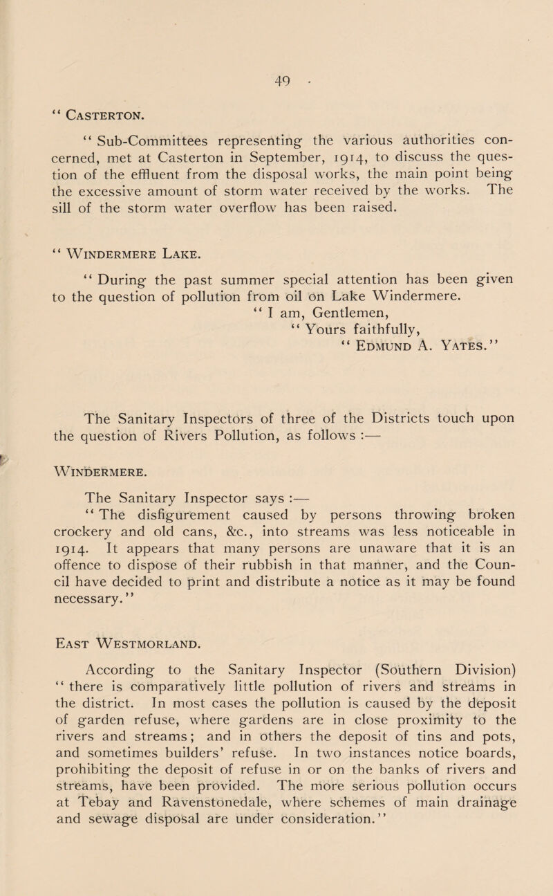 “ Casterton. “ Sub-Committees representing- the various authorities con¬ cerned, met at Casterton in September, 1914, to discuss the ques¬ tion of the effluent from the disposal works, the main point being the excessive amount of storm water received by the works. The sill of the storm water overflow has been raised. “ Windermere Lake. “ During the past summer special attention has been given to the question of pollution from oil on Lake Windermere. “ I am, Gentlemen, “ Yours faithfully, “ Edmund A. Yates.” The Sanitary Inspectors of three of the Districts touch upon the question of Rivers Pollution, as follows :— Windermere. The Sanitary Inspector says :— “ The disfigurement caused by persons throwing broken crockery and old cans, &c., into streams was less noticeable in 1914. It appears that many persons are unaware that it is an offence to dispose of their rubbish in that manner, and the Coun¬ cil have decided to print and distribute a notice as it may be found necessary.” East Westmorland. According to the Sanitary Inspector (Southern Division) “ there is comparatively little pollution of rivers and streams in the district. In most cases the pollution is caused by the deposit of garden refuse, where gardens are in close proximity to the rivers and streams; and in others the deposit of tins and pots, and sometimes builders’ refuse. In two instances notice boards, prohibiting the deposit of refuse in or on the banks of rivers and streams, have been provided. The more serious pollution occurs at Tebay and Ravenstonedale, where schemes of main drainage and sewage disposal are under consideration.”
