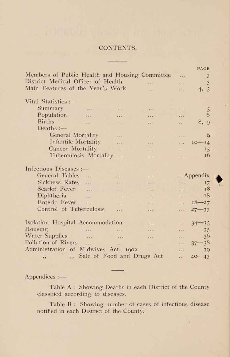 CONTENTS. PAGE Members of Public Health and Housing Committee ... 3 District Medical Officer of Health ... ... 3 Main Features of the Year’s Work ... ... 4* 5 Vital Statistics :— Summary ... ... ... ... 5 Population ... ... ... ... 6 Births ... ... ... .. 8, 9 Deaths :— General Mortality ... ... ... 9 Infantile Mortality ... ... ... 10—14 Cancer Mortality ... ... .. 15 Tuberculosis Mortality ... ... ... 16 Infectious Diseases :— General Tables ... ... ... ...Appendix Sickness Rates ... ... ... ... 17 Scarlet Fever ... ... ... ... 18 Diphtheria ... ... ... .. 18 Enteric Fever ... ... ... ... 18—27 Control of Tuberculosis ... ... ... 27—33 Isolation Hospital Accommodation ... ... 34—35 Housing ... ... ... ... 35 Water Supplies ... ... ... ... 36 Pollution of Rivers ... ... ... ... 37—38 Administration of Midwives Act, 1902 ... ... 39 ,, ,, Sale of Food and Drugs Act ... 40'—43 Appendices :— Table A : Showing Deaths in each District of the County classified according to diseases. Table B : Showing number of cases of infectious disease notified in each District of the County.