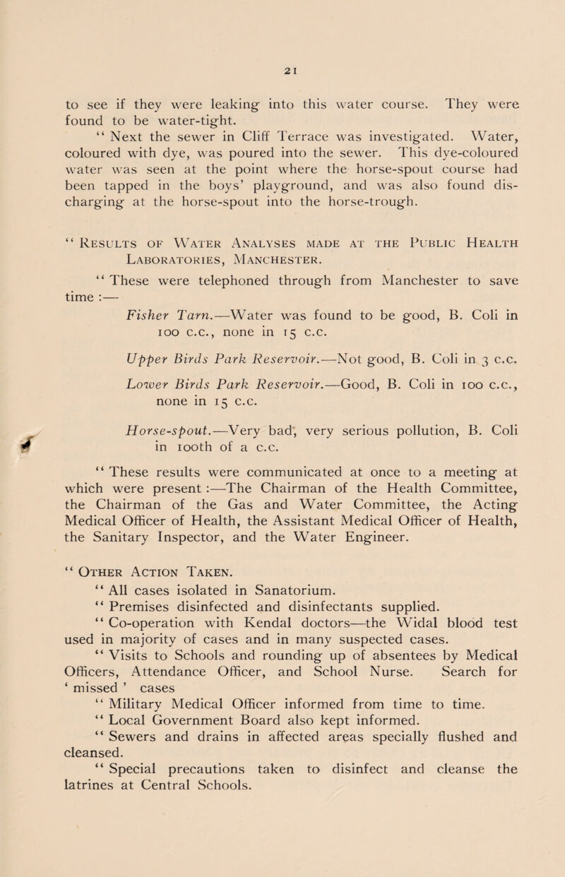 to see if they were leaking- into this water course. They were found to be water-tight. “ Next the sewer in Cliff Terrace was investigated. Water, coloured with dye, was poured into the sewer. This dye-coloured water was seen at the point where the horse-spout course had been tapped in the boys’ playground, and was also found dis¬ charging at the horse-spout into the horse-trough. “ Results of Water Analyses made at the Public Health Laboratories, Manchester. “ These were telephoned through from Manchester to save time :— Fisher Tarn.—Water was found to be good, B. Coli in ioo c.c., none in 15 c.c. Upper Birds Park Reservoir.—Not good, B. Coli in 3 c.c. Lower Birds Park Reservoir.—Good, B. Coli in 100 c.c., none in 15 c.c. Horse-spout.—Very bad, very serious pollution, B. Coli in 100th of a c.c. “ These results were communicated at once to a meeting at which were present :—The Chairman of the Health Committee, the Chairman of the Gas and Water Committee, the Acting Medical Officer of Health, the Assistant Medical Officer of Health, the Sanitary Inspector, and the Water Engineer. “ Other Action Taken. “ All cases isolated in Sanatorium. “ Premises disinfected and disinfectants supplied. “ Co-operation with Kendal doctors—the Widal blood test used in majority of cases and in many suspected cases. “ Visits to Schools and rounding up of absentees by Medical Officers, Attendance Officer, and School Nurse. Search for ‘ missed ’ cases “ Military Medical Officer informed from time to time. “ Local Government Board also kept informed. “ Sewers and drains in affected areas specially flushed and cleansed. “ Special precautions taken to disinfect and cleanse the latrines at Central Schools.
