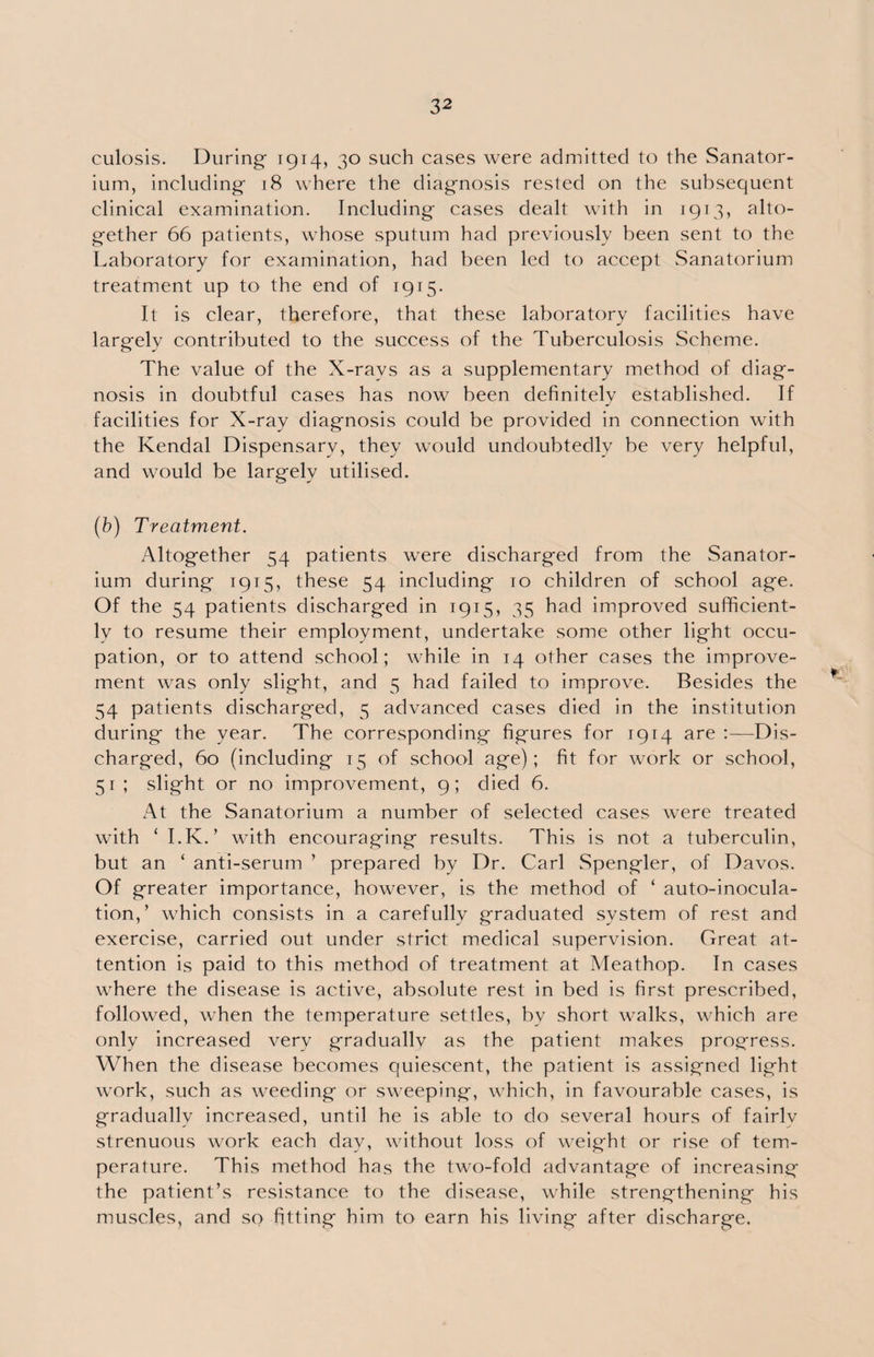 culosis. During 1914, 30 such cases were admitted to the Sanator¬ ium, including 18 where the diagnosis rested on the subsequent clinical examination. Including cases dealt with in 1913, alto¬ gether 66 patients, whose sputum had previously been sent to the Laboratory for examination, had been led to accept Sanatorium treatment up to the end of 1915. It is clear, therefore, that these laboratory facilities have largely contributed to the success of the Tuberculosis Scheme. The value of the X-rays as a supplementary method of diag¬ nosis in doubtful cases has now been definitely established. If facilities for X-ray diagnosis could be provided in connection with the Kendal Dispensary, they would undoubtedly be very helpful, and would be largely utilised. (b) Treatment. Altogether 54 patients were discharged from the Sanator¬ ium during 1915, these 54 including 10 children of school age. Of the 54 patients discharged in 1915, 35 had improved sufficient¬ ly to resume their employment, undertake some other light occu¬ pation, or to attend school; while in 14 other cases the improve¬ ment was only slight, and 5 had failed to improve. Besides the 54 patients discharged, 5 advanced cases died in the institution during the year. The corresponding figures for 1914 are :—Dis¬ charged, 60 (including 15 of school age); fit for work or school, 51; slight or no improvement, 9; died 6. At the Sanatorium a number of selected cases were treated with ‘ I.K. ’ with encouraging results. This is not a tuberculin, but an ‘ anti-serum ’ prepared by Dr. Carl Spengler, of Davos. Of greater importance, however, is the method of ‘ auto-inocula¬ tion,’ which consists in a carefully graduated system of rest and exercise, carried out under strict medical supervision. Great at¬ tention is paid to this method of treatment at Meathop. In cases where the disease is active, absolute rest in bed is first prescribed, followed, when the temperature settles, by short walks, which are only increased very gradually as the patient makes progress. When the disease becomes quiescent, the patient is assigned light work, such as weeding or sweeping, which, in favourable cases, is gradually increased, until he is able to do several hours of fairlv strenuous work each day, without loss of weight or rise of tem¬ perature. This method has the two-fold advantage of increasing the patient’s resistance to the disease, while strengthening his muscles, and so fitting him to earn his living after discharge.