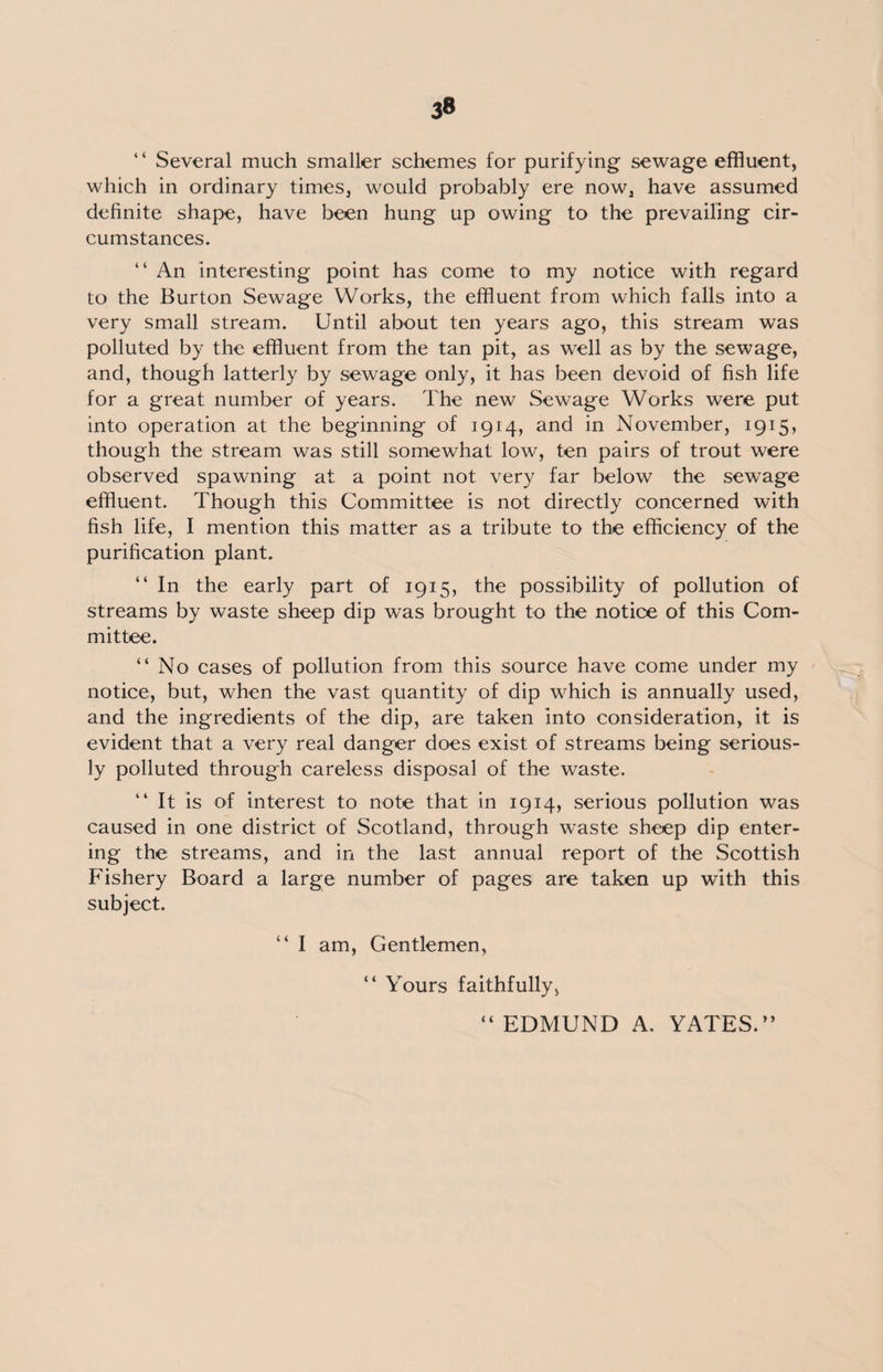 1 ‘ Several much smaller schemes for purifying sewage effluent, which in ordinary times, would probably ere now, have assumed definite shape, have been hung up owing to the prevailing cir¬ cumstances. “ An interesting point has come to my notice with regard to the Burton Sewage Works, the effluent from which falls into a very small stream. Until about ten years ago, this stream was polluted by the effluent from the tan pit, as well as by the sewage, and, though latterly by sewage only, it has been devoid of fish life for a great number of years. The new Sewage Works were put into operation at the beginning of 1914, and in November, 1915, though the stream was still somewhat low, ten pairs of trout were observed spawning at a point not very far below the sewage effluent. Though this Committee is not directly concerned with fish life, I mention this matter as a tribute to the efficiency of the purification plant. “ In the early part of 1915, the possibility of pollution of streams by waste sheep dip was brought to the notice of this Com¬ mittee. “ No cases of pollution from this source have come under my notice, but, when the vast quantity of dip which is annually used, and the ingredients of the dip, are taken into consideration, it is evident that a very real danger does exist of streams being serious¬ ly polluted through careless disposal of the waste. “ It is of interest to note that in 1914, serious pollution was caused in one district of Scotland, through waste sheep dip enter¬ ing the streams, and in the last annual report of the Scottish Fishery Board a large number of pages are taken up with this subject. “ I am, Gentlemen, “ Yours faithfully, EDMUND A. YATES.”