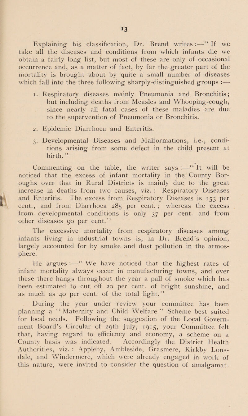 Explaining his classification, Dr. Brend writes :—“ If we take all the diseases and conditions from which infants die we obtain a fairly long list, but most of these are only of occasional occurrence and, as a matter of fact, by far the greater part of the mortality is brought about by quite a small number of diseases which fall into the three following sharply-distinguished groups :•— 1. Respiratory diseases mainly Pneumonia and Bronchitis; but including deaths from Measles and Whooping-cough, since nearly all fatal cases of these maladies are due to the supervention of Pneumonia or Bronchitis. 2. Epidemic Diarrhoea and Enteritis. 3. Developmental Diseases and Malformations, i.e., condi¬ tions arising from some defect in the child present at birth. ’ ’ Commenting on the table, the writer says :—It will be noticed that the excess of infant mortality in the County Bor¬ oughs over that in Rural Districts is mainly due to the great increase in deaths from two causes, viz. : Respiratory Diseases and Enteritis. The excess from Respiratory Diseases is 153 per cent., and from Diarrhoea 285 per cent.; whereas the excess from developmental conditions is only 37 per cent, and from other diseases 90 per cent.” The excessive mortality from respiratory diseases among infants living in industrial towns is, in Dr. Brend’s opinion, largely accounted for by smoke and dust pollution in the atmos¬ phere. He argues :—We have noticed that the highest rates of infant mortality always occur in manufacturing towns, and over these there hangs throughout the year a pall of smoke which has been estimated to cuti off 20 per cent, of bright sunshine, and as much as 40 per cent, of the total light.” During the year under review your committee has been planning a “ Maternity and Child Welfare ” Scheme best suited for local needs. Following the suggestion of the Local Govern¬ ment Board’s Circular of 29th July, 1915, your Committee felt that, having regard to efficiency and economy, a scheme on a County basis was indicated. Accordingly the District Health Authorities, viz. : Appleby, Ambleside, Grasmere, Kirkby Lons¬ dale, and Windermere, which were already engaged in work of this nature, were invited to consider the question of amalgamat-