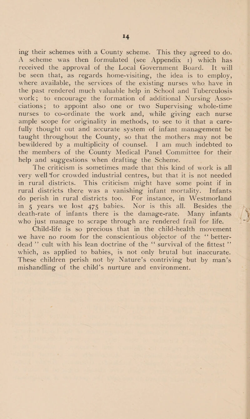 ing their schemes with a County scheme. This they agreed to do. A scheme was then formulated (see Appendix i) which has received the approval of the Local Government Board. It will be seen that, as regards home-visiting, the idea is to employ, where available, the services of the existing nurses who have in the past rendered much valuable help in School and Tuberculosis work; to encourage the formation of additional Nursing Asso¬ ciations ; to appoint also one or two Supervising whole-time nurses to co-ordinate the work and, while giving each nurse ample scope for originality in methods, to see to it that a care¬ fully thought out and accurate system of infant management be taught throughout the County, so that the mothers may not be bewildered by a multiplicity of counsel. 1 am much indebted to the members of the County Medical Panel Committee for their help and suggestions when drafting the Scheme. The criticism is sometimes made that this kind of work is all very well for crowded industrial centres, but that it is not needed in rural districts. This criticism might have some point if in rural districts there was a vanishing infant mortality. Infants do perish in rural districts too. For instance, in Westmorland in 5 years we lost 475 babies. Nor is this all. Besides the death-rate of infants there is the damage-rate. Many infants who just manage to scrape through are rendered frail for life. Child-life is so precious that in the child-health movement we have no room for the conscientious objector of the “ better- dead ” cult with his lean doctrine of the “ survival of the fittest ” which, as applied to babies, is not only brutal but inaccurate. These children perish not by Nature’s contriving but by man’s mishandling of the child’s nurture and environment.