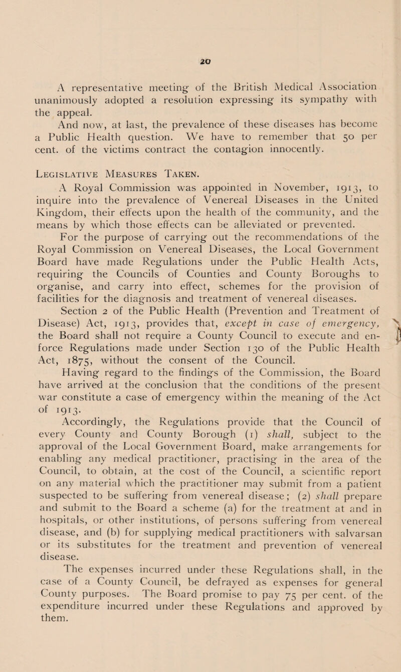 A representative meeting of the British Medical Association unanimously adopted a resolution expressing its sympathy with the appeal. And now, at last, the prevalence of these diseases has become a Public Health question. We have to remember that 50 per cent, of the victims contract the contagion innocently. Legislative Measures Taken. A Royal Commission was appointed in November, 1913, to inquire into the prevalence of Venereal Diseases in the United Kingdom, their effects upon the health of the community, and the means by which those effects can be alleviated or prevented. For the purpose of carrying out the recommendations of the Royal Commission on Venereal Diseases, the Local Government Board have made Regulations under the Public Health Acts, requiring the Councils of Counties and County Boroughs to organise, and carry into effect, schemes for the provision of facilities for the diagnosis and treatment of venereal diseases. Section 2 of the Public Health (Prevention and Treatment of Disease) Act, 1913, provides that, except in case of emergency, the Board shall not require a County Council to execute and en¬ force Regulations made under Section 130 of the Public Health Act, 1875, without the consent of the Council. Having regard to the findings of the Commission, the Board have arrived at the conclusion that the conditions of the present war constitute a case of emergency within the meaning of the Act of 1913. Accordingly, the Regulations provide that the Council of every County and County Borough (1) shall, subject to the approval of the Local Government Board, make arrangements for enabling any medical practitioner, practising in the area of the Council, to obtain, at the cost of the Council, a scientific report on any material which the practitioner may submit from a patient suspected to be suffering from venereal disease; (2) shall prepare and submit to the Board a scheme (a) for the treatment at and in hospitals, or other institutions, of persons suffering from venereal disease, and (b) for supplying medical practitioners with salvarsan or its substitutes for the treatment and prevention of venereal disease. The expenses incurred under these Regulations shall, in the case of a County Council, be defrayed as expenses for general County purposes. The Board promise to pay 75 per cent, of the expenditure incurred under these Regulations and approved by them.