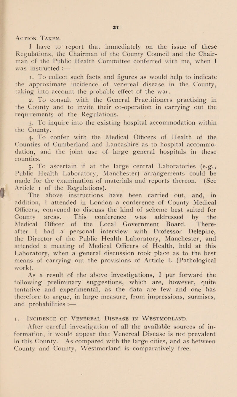 Action Taken. I have to report that immediately on the issue of these Regulations, the Chairman of the County Council and the Chair¬ man of the Public Health Committee conferred with me, when I was instructed :— 1. To collect such facts and figures as would help to indicate the approximate incidence of venereal disease in the County, taking into account the probable effect of the war. 2. To consult with the General Practitioners practising in the County and to invite their co-operation in carrying out the requirements of the Regulations. 3. To inquire into the existing hospital accommodation within the County. 4. To confer with the Medical Officers of Health of the Counties of Cumberland and Lancashire as to hospital accommo¬ dation, and the joint use of large general hospitals in these counties. 5. To ascertain if at the large central Laboratories (e.g., Public Health Laboratory, Manchester) arrangements could be made for the examination of materials and reports thereon. (See Article 1 of the Regulations). The above instructions have been carried out, and, in addition, I attended in London a conference of County Medical Officers, convened tO' discuss the kind of scheme best suited for County areas. This conference was addressed by the Medical Officer of the Local Government Board. There¬ after I had a personal interview with Professor Delepine, the Director of the Public Health Laboratory, Manchester, and attended a meeting of Medical Officers of Health, held at this Laboratory, when a general discussion took place as to the best means of carrying out the provisions of Article I. (Pathological work). As a result of the above investigations, I put forward the following preliminary suggestions, which are, however, quite tentative and experimental, as the data are few and one has therefore to argue, in large measure, from impressions, surmises, and probabilities :— 1.—Incidence of Venereal Disease in Westmorland. After careful investigation of all the available sources of in¬ formation, it would appear that Venereal Disease is not prevalent in this County. As compared with the large cities, and as between County and County, Westmorland is comparatively free.