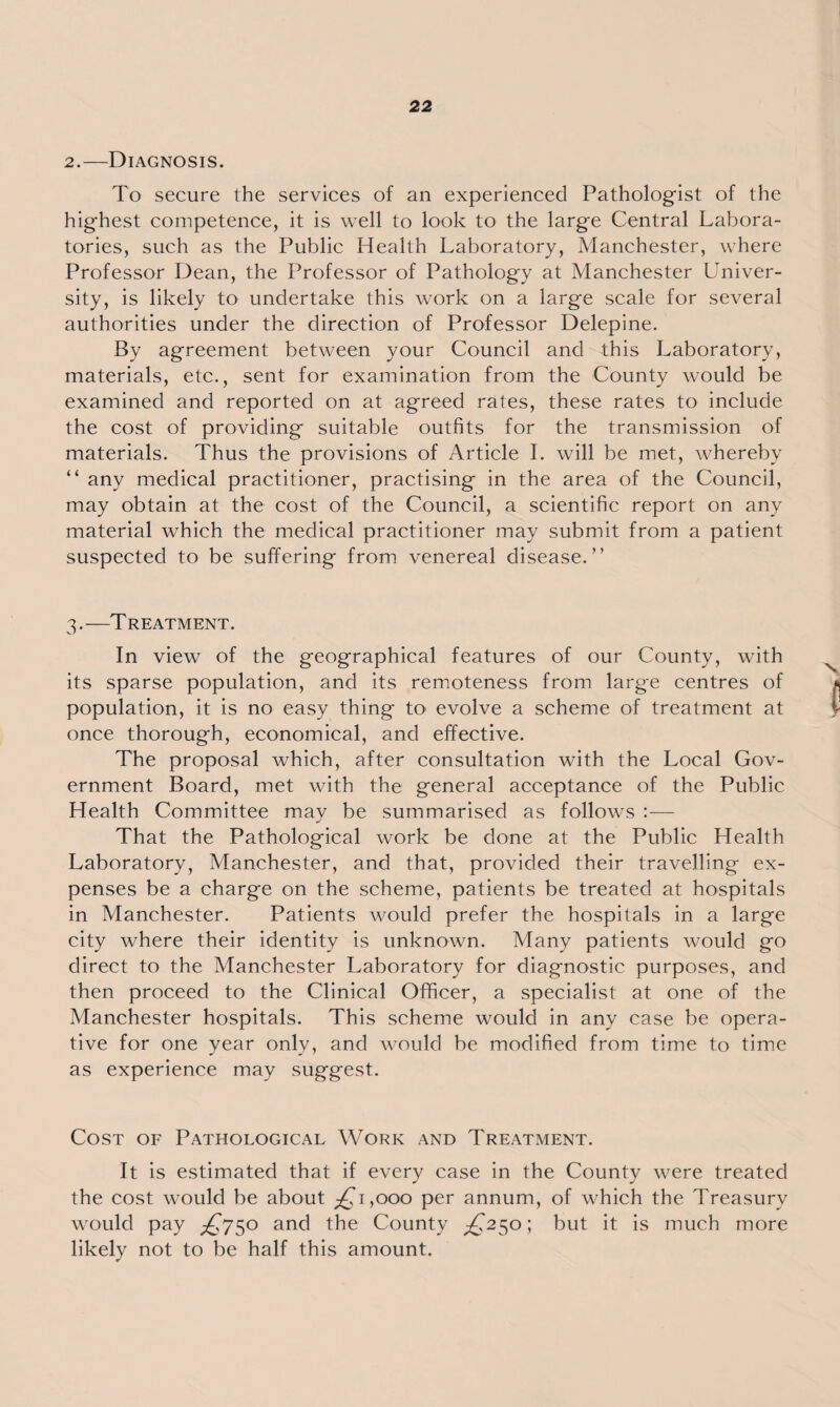 2.—Diagnosis. To secure the services of an experienced Pathologist of the highest competence, it is well to look to the large Central Labora¬ tories, such as the Public Health Laboratory, Manchester, where Professor Dean, the Professor of Pathology at Manchester Univer¬ sity, is likely to undertake this work on a large scale for several authorities under the direction of Professor Delepine. By agreement between your Council and this Laboratory, materials, etc., sent for examination from the County would be examined and reported on at agreed rates, these rates to include the cost of providing suitable outfits for the transmission of materials. Thus the provisions of Article I. will be met, whereby “ any medical practitioner, practising in the area of the Council, may obtain at the cost of the Council, a scientific report on any material which the medical practitioner may submit from a patient suspected to be suffering from venereal disease.” 3.—Treatment. In view of the geographical features of our County, with its sparse population, and its remoteness from large centres of population, it is no easy thing to evolve a scheme of treatment at once thorough, economical, and effective. The proposal which, after consultation with the Local Gov¬ ernment Board, met with the general acceptance of the Public Health Committee may be summarised as follows :— That the Pathological work be clone at the Public Health Laboratory, Manchester, and that, provided their travelling ex¬ penses be a charge on the scheme, patients be treated at hospitals in Manchester. Patients would prefer the hospitals in a large city where their identity is unknown. Many patients would go direct to the Manchester Laboratory for diagnostic purposes, and then proceed to the Clinical Officer, a specialist at one of the Manchester hospitals. This scheme would in any case be opera¬ tive for one year only, and would be modified from time to time as experience may suggest. Cost of Pathological Work and Treatment. It is estimated that if every case in the County were treated the cost would be about ^fi,ooo per annum, of which the Treasury would pay £750 and the County ^250; but it is much more likely not to be half this amount.