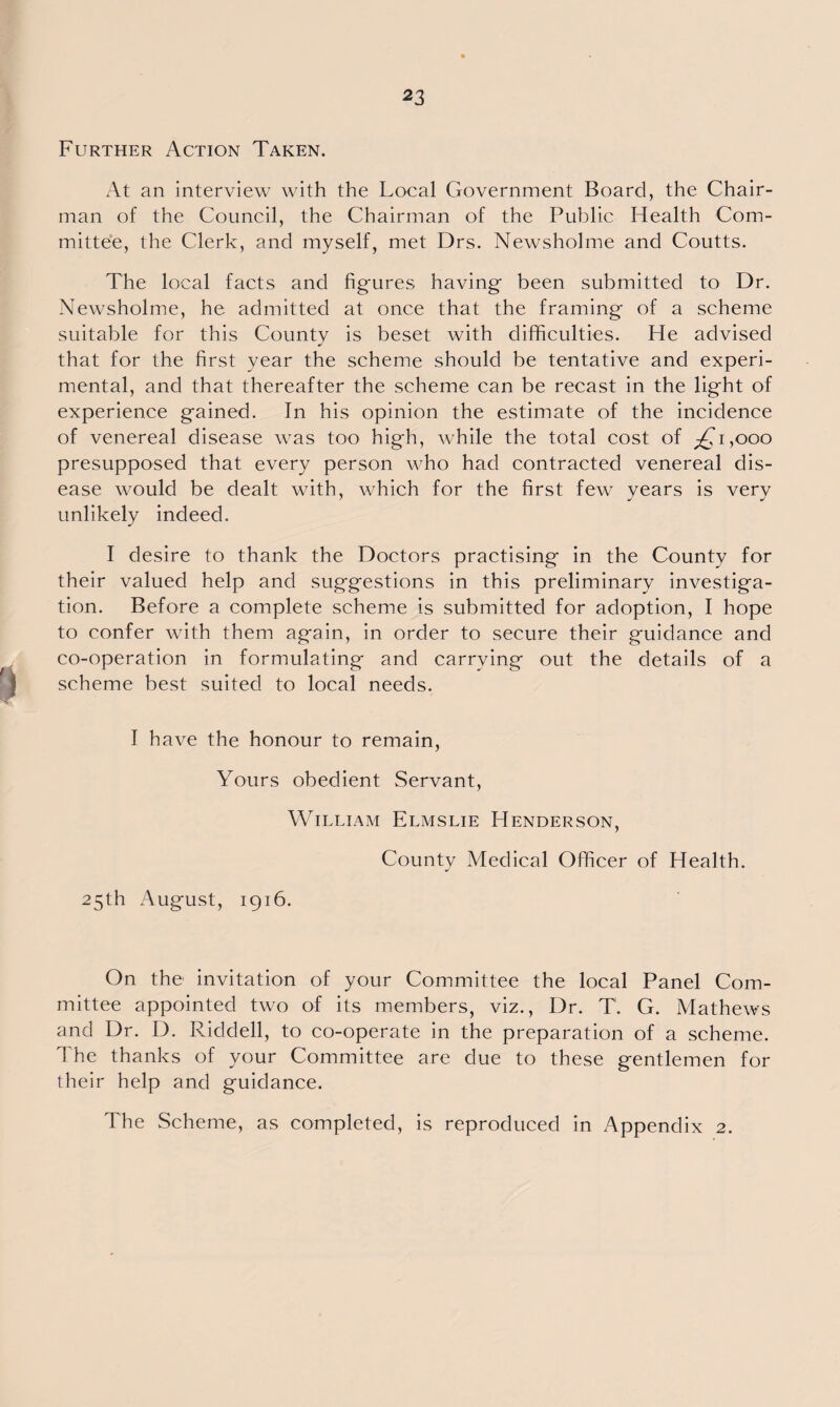 Further Action Taken. At an interview with the Local Government Board, the Chair¬ man of the Council, the Chairman of the Public Health Com¬ mittee, the Clerk, and myself, met Drs. Newsholme and Coutts. The local facts and figures having been submitted to Dr. Newsholme, he admitted at once that the framing of a scheme suitable for this County is beset with difficulties. He advised that for the first year the scheme should be tentative and experi¬ mental, and that thereafter the scheme can be recast in the light of experience gained. In his opinion the estimate of the incidence of venereal disease was too high, while the total cost of ^1,000 presupposed that every person who had contracted venereal dis¬ ease would be dealt with, which for the first few years is very unlikely indeed. I desire to thank the Doctors practising in the County for their valued help and suggestions in this preliminary investiga¬ tion. Before a complete scheme is submitted for adoption, I hope to confer with them again, in order to secure their guidance and co-operation in formulating and carrying out the details of a scheme best suited to local needs. I have the honour to remain, Yours obedient Servant, William Elmslie Henderson, County Medical Officer of Health. 25th August, 1916. On the invitation of your Committee the local Panel Com¬ mittee appointed two of its members, viz., Dr. T. G. Mathews and Dr. D. Riddell, to co-operate in the preparation of a scheme. The thanks of your Committee are due to these gentlemen for their help and guidance. The Scheme, as completed, is reproduced in Appendix 2.