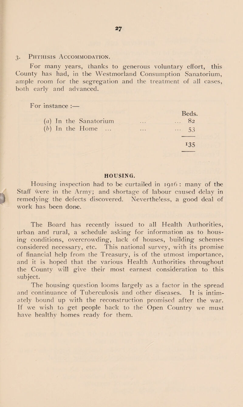 3. Phthisis Accommodation. For many years, thanks to generous voluntary effort, this County has had, in the Westmorland Consumption Sanatorium, ample room for the segregation and the treatment of all cases, both early and advanced. For instance :— Beds. 82 ••• 53 (a) In the Sanatorium (b) In the Home *35 HOUSING. Housing inspection had to be curtailed in 1916 : many of the Staff were in the Army; and shortage of labour caused delay in remedying the defects discovered. Nevertheless, a good deal of work has been done. The Board has recently issued to all Health Authorities, urban and rural, a schedule asking for information as to hous¬ ing conditions, overcrowding, lack of houses, building schemes considered necessary, etc. This national survey, with its promise of financial help from the Treasury, is of the utmost importance, and it is hoped that the various Health Authorities throughout the County will give their most earnest consideration to this subject. The housing question looms largely as a factor in the spread and continuance of Tuberculosis and other diseases. It is intim¬ ately bound up with the reconstruction promised after the war. If we wish to get people back to the Open Country we must have healthv homes ready for them.