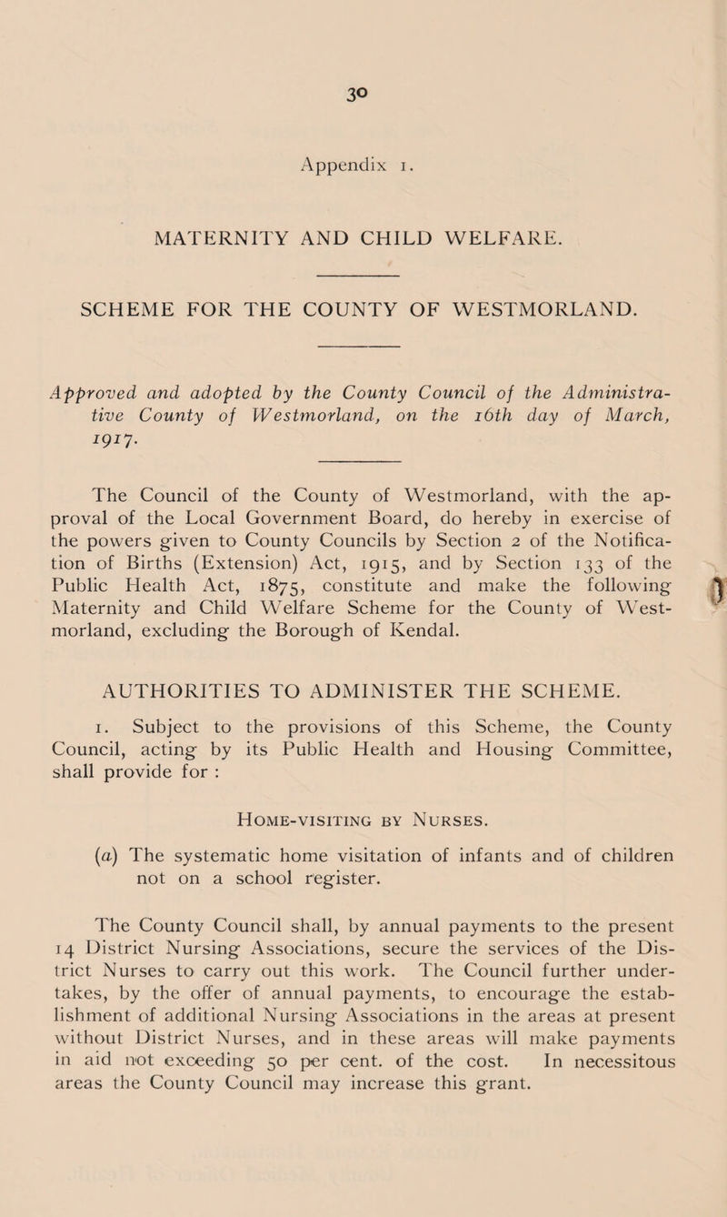 Appendix i. MATERNITY AND CHILD WELFARE. SCHEME FOR THE COUNTY OF WESTMORLAND. Approved and adopted by the County Council of the Administra¬ tive County of Westmorland, on the 16th day of March, 1917. The Council of the County of Westmorland, with the ap¬ proval of the Local Government Board, do hereby in exercise of the powers given to County Councils by Section 2 of the Notifica¬ tion of Births (Extension) Act, 1915, and by Section 133 of the Public Health Act, 1875, constitute and make the following Maternity and Child Welfare Scheme for the County of West¬ morland, excluding the Borough of Kendal. AUTHORITIES TO ADMINISTER THE SCHEME. 1. Subject to the provisions of this Scheme, the County Council, acting by its Public Health and Housing Committee, shall provide for : Home-visiting by Nurses. (a) The systematic home visitation of infants and of children not on a school register. The County Council shall, by annual payments to the present 14 District Nursing Associations, secure the services of the Dis¬ trict Nurses to carry out this work. The Council further under¬ takes, by the offer of annual payments, to encourage the estab¬ lishment of additional Nursing Associations in the areas at present without District Nurses, and in these areas will make payments in aid not exceeding 50 per cent, of the cost. In necessitous areas the County Council may increase this grant.