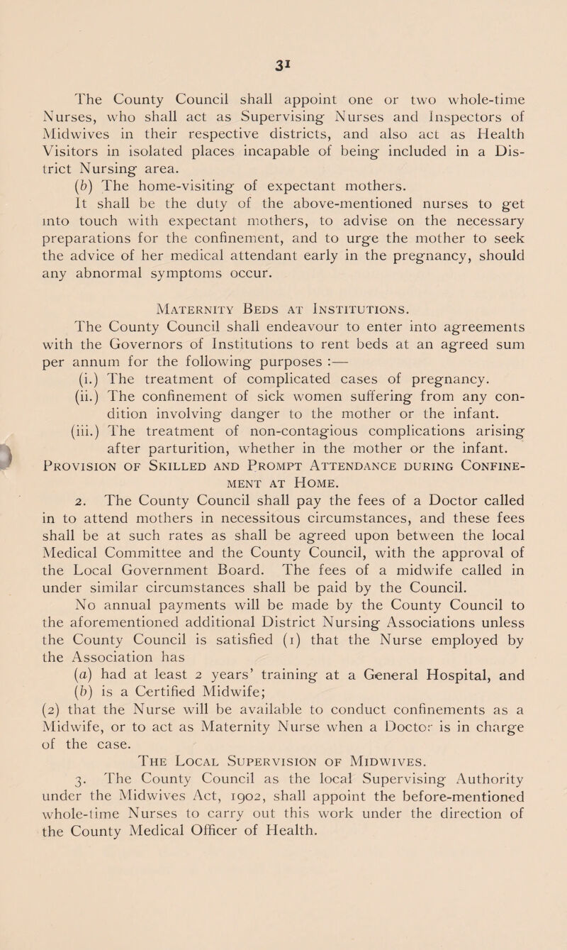 The County Council shall appoint one or two whole-time Nurses, who shall act as Supervising- Nurses and Inspectors of Midwives in their respective districts, and also act as Health Visitors in isolated places incapable of being included in a Dis¬ trict Nursing area. (b) The home-visiting of expectant mothers. It shall be the duty of the above-mentioned nurses to get into touch with expectant mothers, to advise on the necessary preparations for the confinement, and to urge the mother to seek the advice of her medical attendant early in the pregnancy, should any abnormal symptoms occur. Maternity Beds at Institutions. The County Council shall endeavour to enter into agreements with the Governors of Institutions to rent beds at an agreed sum per annum for the following purposes :— (i.) The treatment of complicated cases of pregnancy. (ii.) The confinement of sick women suffering from any con¬ dition involving danger to the mother or the infant. (iii.) The treatment of non-contagious complications arising after parturition, whether in the mother or the infant. Provision of Skilled and Prompt Attendance during Confine¬ ment at Home. 2. The County Council shall pay the fees of a Doctor called in to attend mothers in necessitous circumstances, and these fees shall be at such rates as shall be agreed upon between the local Medical Committee and the County Council, with the approval of the Local Government Board. The fees of a midwife called in under similar circumstances shall be paid by the Council. No annual payments will be made by the County Council to the aforementioned additional District Nursing Associations unless the County Council is satisfied (i) that the Nurse employed by the Association has (a) had at least 2 years’ training at a General Hospital, and (0) is a Certified Midwife; (2) that the Nurse will be available to conduct confinements as a Midwife, or to act as Maternity Nurse when a Doctor is in charge of the case. The Local Supervision of Midwives. 3. The County Council as the local Supervising Authority under the Midwives Act, 1902, shall appoint the before-mentioned whole-time Nurses to carry out this work under the direction of the County Medical Officer of Health.