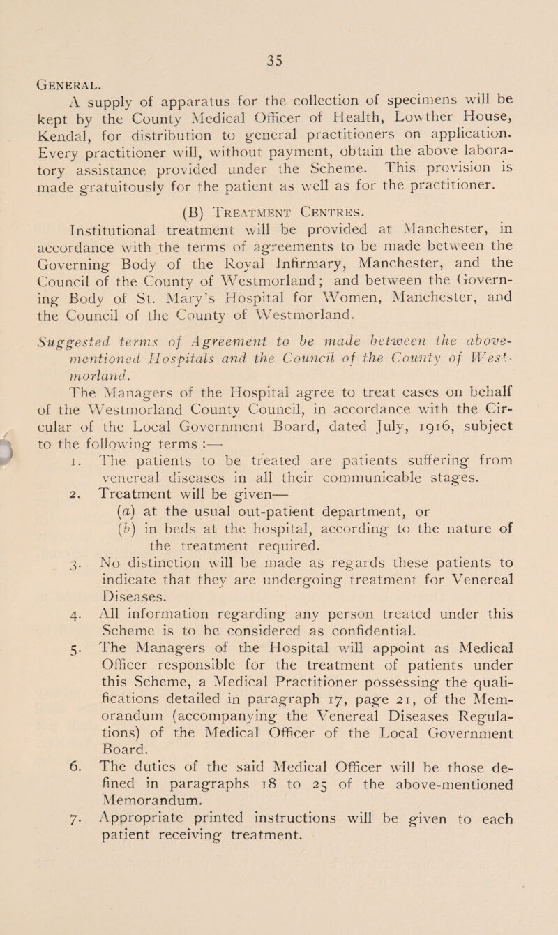 General. A supply of apparatus for the collection of specimens will be kept by the County Medical Officer of Health, Lowther House, Kendal, for distribution to general practitioners on application. Every practitioner will, without payment, obtain the above labora¬ tory assistance provided under the Scheme. This provision is made gratuitously for the patient as well as for the practitioner. (B) Treatment Centres. Institutional treatment will be provided at Manchester, in accordance with the terms of agreements to be made between the Governing Body of the Royal Infirmary, Manchester, and the Council of the County of Westmorland; and between the Govern¬ ing Body of St. Mary’s Hospital for Women, Manchester, and the Council of the County of Westmorland. Suggested terms of Agreement to be made between the above- mentioned Hospitals and the Council of the County of West¬ morland. The Managers of the Hospital agree to treat cases on behalf of the Westmorland County Council, in accordance with the Cir¬ cular of the Local Government Board, dated July, 1916, subject to the following terms :—- 1. The patients to be treated are patients suffering from venereal diseases in all their communicable stages. 2. Treatment will be given— (a) at the usual out-patient department, or (b) in beds at the hospital, according* to the nature of the treatment required. 3. No distinction will be made as regards these patients to indicate that thev are undergoing treatment for Venereal D iseases. 4. All information regarding any person treated under this Scheme is to be considered as confidential. 5. The Managers of the Hospital will appoint as Medical Officer responsible for the treatment of patients under this Scheme, a Medical Practitioner possessing the quali¬ fications detailed in paragraph 17, page 21, of the Mem¬ orandum (accompanying the Venereal Diseases Regula¬ tions) of the Medical Officer of the Local Government Board. 6. The duties of the said Medical Officer will be those de¬ fined in paragraphs 18 to 25 of the above-mentioned Memorandum. 7. Appropriate printed instructions will be given to each patient receiving treatment.