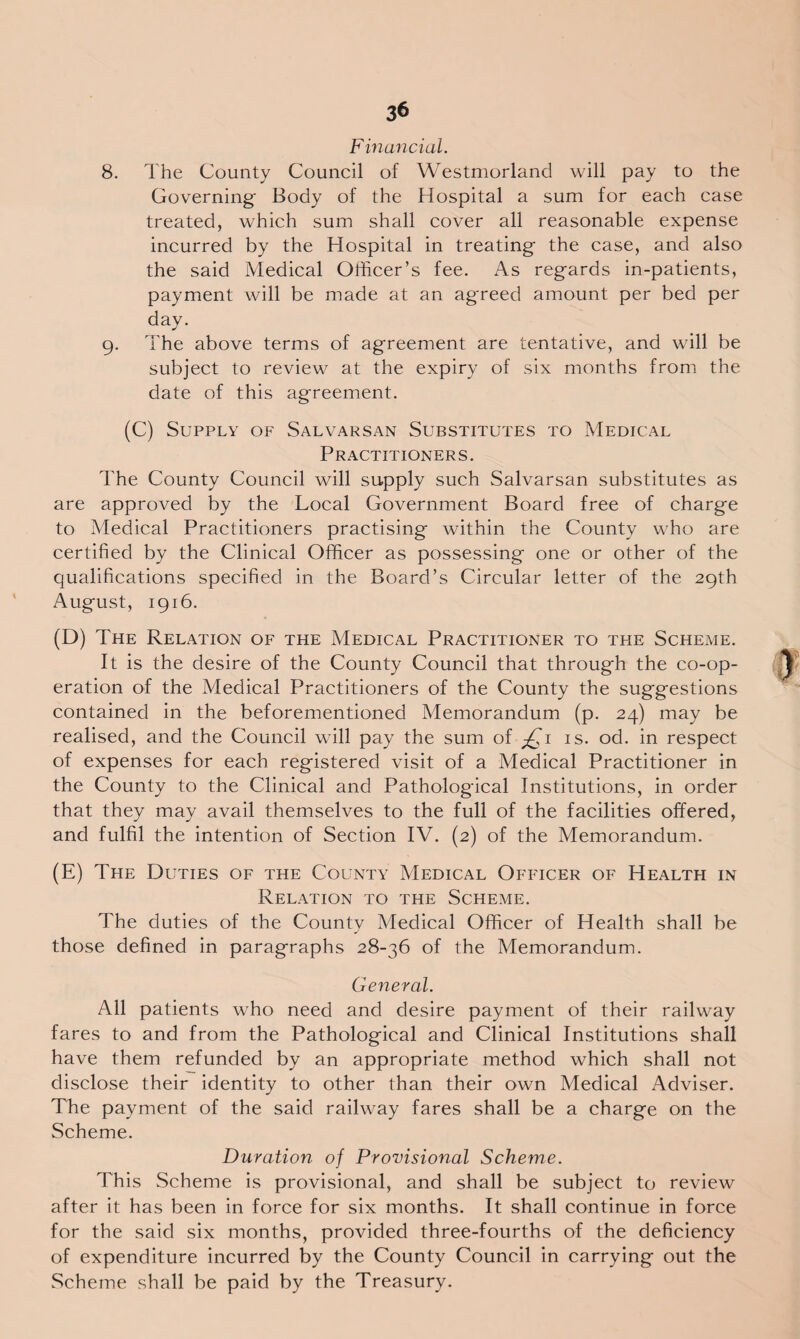 Financial. 8. The County Council of Westmorland will pay to the Governing Body of the Hospital a sum for each case treated, which sum shall cover all reasonable expense incurred by the Hospital in treating the case, and also the said Medical Officer’s fee. As regards in-patients, payment will be made at an agreed amount per bed per day. 9. The above terms of agreement are tentative, and will be subject to review at the expiry of six months from the date of this agreement. (C) Supply of Salvarsan Substitutes to Medical Practitioners. The County Council will supply such Salvarsan substitutes as are approved by the Local Government Board free of charge to Medical Practitioners practising within the County who are certified by the Clinical Officer as possessing one or other of the qualifications specified in the Board’s Circular letter of the 29th August, 1916. (D) The Relation of the Medical Practitioner to the Scheme. It is the desire of the County Council that through the co-op¬ eration of the Medical Practitioners of the County the suggestions contained in the beforementioned Memorandum (p. 24) may be realised, and the Council will pay the sum of £1 is. od. in respect of expenses for each registered visit of a Medical Practitioner in the County to the Clinical and Pathological Institutions, in order that they may avail themselves to the full of the facilities offered, and fulfil the intention of Section IV. (2) of the Memorandum. (E) The Duties of the County Medical Officer of Health in Relation to the Scheme. The duties of the County Medical Officer of Health shall be those defined in paragraphs 28-36 of the Memorandum. General. All patients who need and desire payment of their railway fares to and from the Pathological and Clinical Institutions shall have them refunded by an appropriate method which shall not disclose their identity to other than their own Medical Adviser. The payment of the said railway fares shall be a charge on the Scheme. Duration of Provisional Scheme. This Scheme is provisional, and shall be subject to review after it has been in force for six months. It shall continue in force for the said six months, provided three-fourths of the deficiency of expenditure incurred by the County Council in carrying out the Scheme shall be paid by the Treasury.