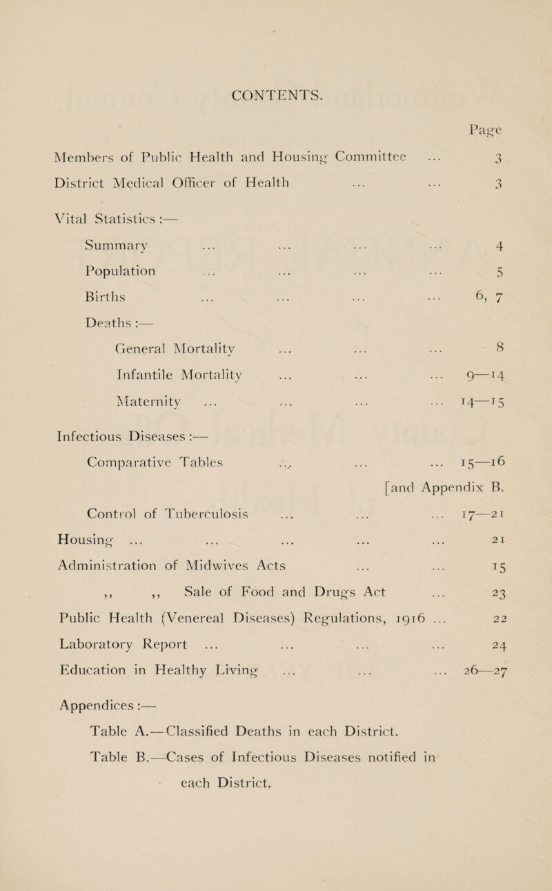 CONTENTS. Page Members of Public Health and Housing Committee ... 3 District Medical Officer of Health ... ... 3 Vital Statistics :— Summary Population Births Deaths :— General Mortality Infantile Mortality Maternity 4 5 6, 7 8 9—14 T4—15 Infectious Diseases :— Comparative Tables Control of Tuberculosis Housing Administration of Midwives Acts ,, ,, Sale of Food and Drugs Act Public Health (Venereal Diseases) Regulations, Laboratory Report Education in Healthy Living 15—16 [and Appendix B. 17—21 21 15 23 1916 ... 22 24 26—27 Appendices:— Table A.—Classified Deaths in each District. Table B.—Cases of Infectious Diseases notified in each District,