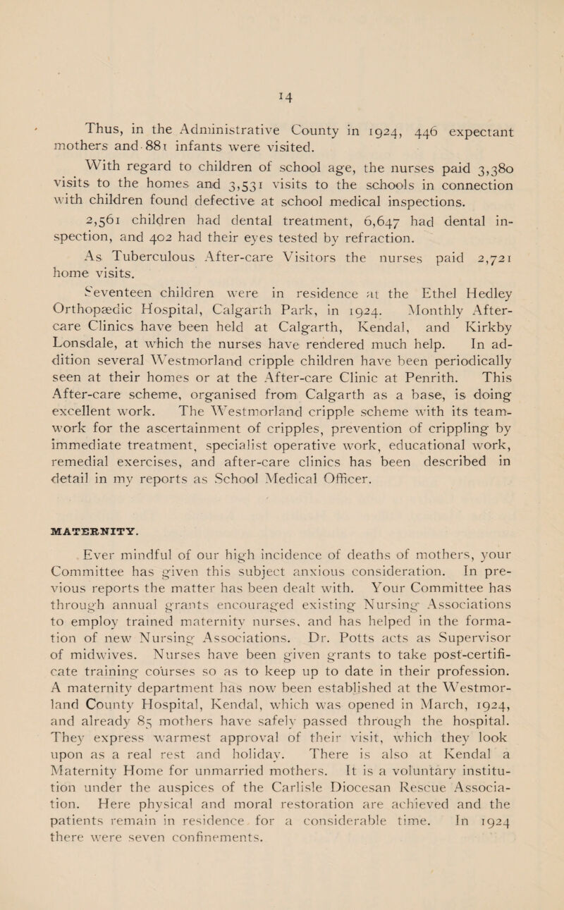mothers and 881 infants were visited. With regard to children of school age, the nurses paid 3,380 visits to the homes and 3,531 visits to the schools in connection with children found defective at school medical inspections. 2,561 children had dental treatment, 6,647 had dental in¬ spection, and 402 had their eyes tested by refraction. As Tuberculous After-care Visitors the nurses paid 2,721 home visits. Seventeen children were in residence at the Ethel Hedley Orthopaedic Hospital, Calgarth Park, in 1924. Monthly After¬ care Clinics have been held at Calgarth, Kendal, and Kirkby Lonsdale, at which the nurses have rendered much help. In ad¬ dition several Westmorland cripple children have been periodically seen at their homes or at the After-care Clinic at Penrith. This After-care scheme, organised from Calgarth as a base, is doing excellent work. The Westmorland cripple scheme with its team¬ work for the ascertainment of cripples, prevention of crippling by immediate treatment, specialist operative work, educational work, remedial exercises, and after-care clinics has been described in detail in my reports as School Medical Officer. MATERNITY. Ever mindful of our high incidence of deaths of mothers, your Committee has given this subject anxious consideration. In pre¬ vious reports the matter has been dealt with. Your Committee has through annual grants encouraged existing Nursing Associations to employ trained maternity nurses, and has helped in the forma¬ tion of new Nursing Associations. Dr. Potts acts as Supervisor of midwives. Nurses have been given grants to take post-certifi¬ cate training courses so as to keep up to date in their profession. A maternity department has now been established at the Westmor¬ land Count)/' Hospital, Kendal, which was opened in March, 1924, and already 85 mothers have safely passed through the hospital. They express warmest approval of their visit, which they look upon as a real rest and holiday. There is also at Kendal a Maternity Home for unmarried mothers. It is a voluntary institu¬ tion under the auspices of the Carlisle Diocesan Rescue Associa¬ tion. Here physical and moral restoration are achieved and the patients remain in residence for a considerable time. In 1924 there were seven confinements.