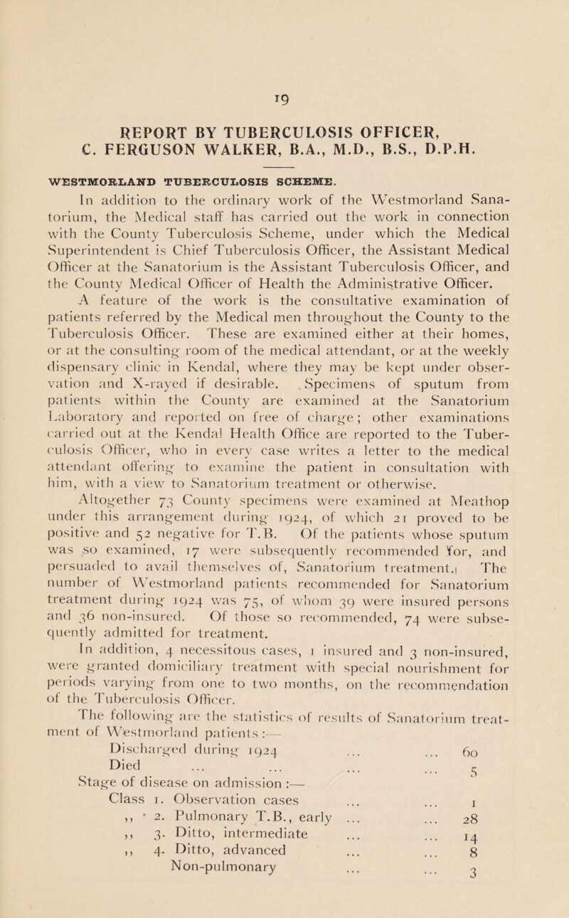 *9 REPORT BY TUBERCULOSIS OFFICER, C. FERGUSON WALKER, B.A., M.D., B.S., D.P.H. WESTMORLAND TUBERCULOSIS SCHEME. In addition to the ordinary work of the Westmorland Sana¬ torium, the Medical staff has carried out the work in connection with the County Tuberculosis Scheme, under which the Medical Superintendent is Chief Tuberculosis Officer, the Assistant Medical Officer at the Sanatorium is the Assistant Tuberculosis Officer, and the Countv Medical Officer of Health the Administrative Officer. wf * A feature of the work is the consultative examination of patients referred by the Medical men throughout the County to the Tuberculosis Officer. These are examined either at their homes, or at the consulting- room of the medical attendant, or at the weekly dispensary clinic in Kendal, where they may be kept under obser¬ vation and X-rayed if desirable. Specimens of sputum from patients within the County are examined at the Sanatorium Laboratory and reported on free of charg-e ; other examinations carried out at the Kendal Health Office are reported to the Tuber¬ culosis Officer, who in every case writes a letter to the medical attendant offering- to examine the patient in consultation with him, with a view to Sanatorium treatment or otherwise. Altogether 73 County specimens were examined at Meathop under this arrangement during 1924, of which 2 t proved to be positive and 52 negative for T.B. Of the patients whose sputum was ;so examined, 17 were subsequently recommended Yor, and persuaded to avail themselves of, Sanatorium treatment.1 The number of Westmorland patients recommended for Sanatorium treatment during .1924 was 75, of whom 39 were insured persons and 36 non-insured. Of those so recommended, 74 were subse¬ quently admitted for treatment. In addition, 4 necessitous cases, 1 insured and 3 non-insured, were granted domiciliary treatment with special nourishment for periods varying from one to two months, on the recommendation of the Tuberculosis Officer. The following are the statistics of results of Sanatorium treat¬ ment of Westmorland patients :—- Discharged during 1924 ... ... 60 Died ... ... ... r- Stage of disease on admission :— Class 1. Observation cases ... ... j ,, • 2. Pulmonary T.B., early ... ... 28 ,, 3. Ditto, intermediate ... ... 14 ,, 4. Ditto, advanced ... ... £ Non-pulmonary ... ... ~